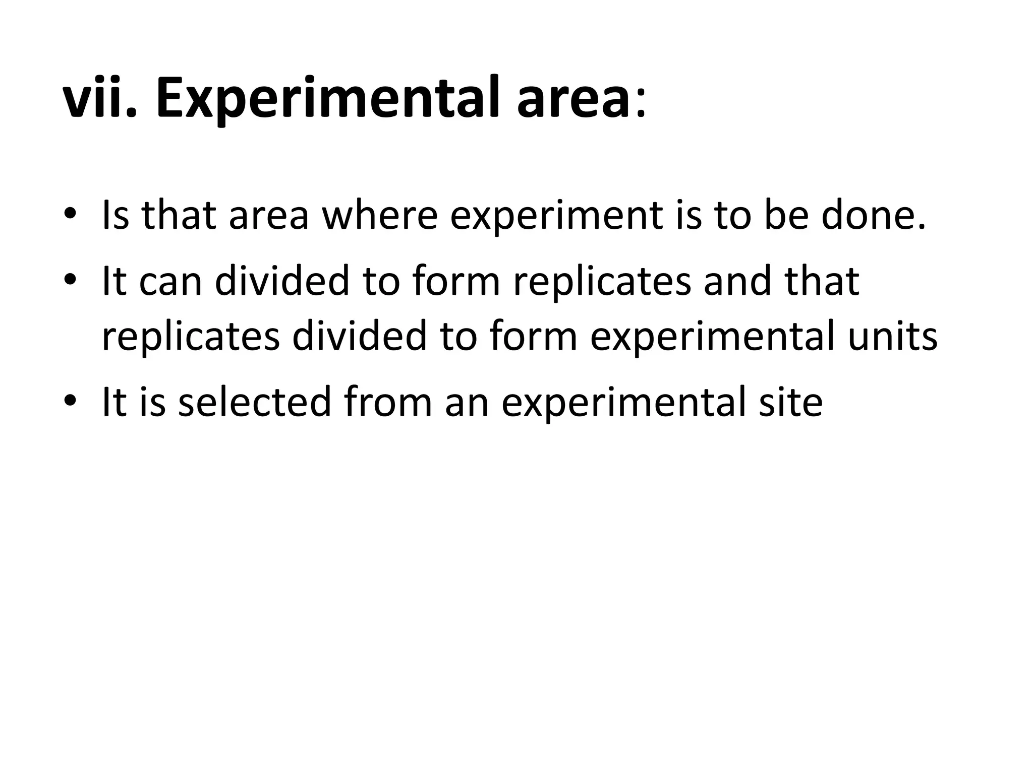 vii. Experimental area:
• Is that area where experiment is to be done.
• It can divided to form replicates and that
replicates divided to form experimental units
• It is selected from an experimental site
 