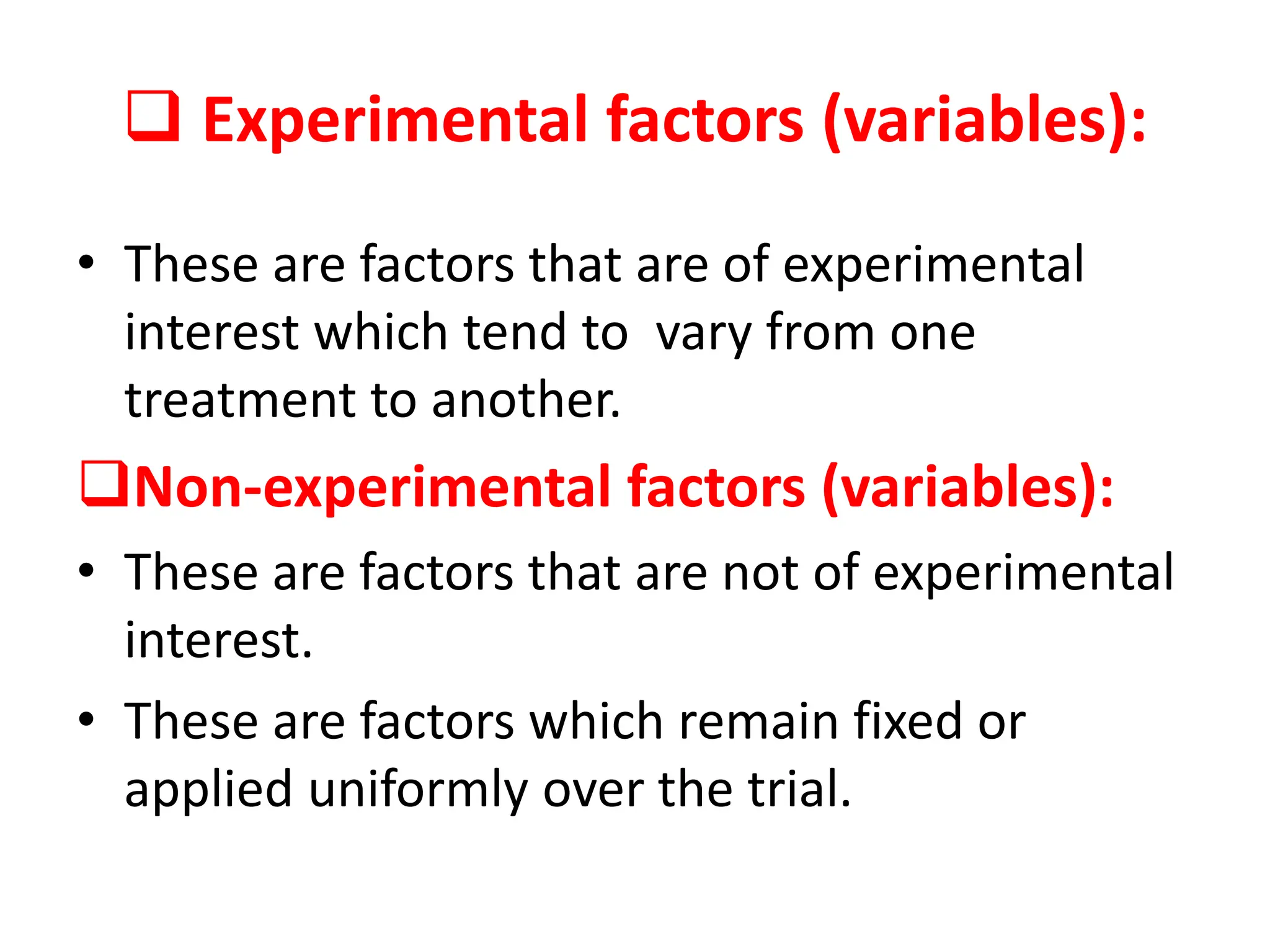  Experimental factors (variables):
• These are factors that are of experimental
interest which tend to vary from one
treatment to another.
Non-experimental factors (variables):
• These are factors that are not of experimental
interest.
• These are factors which remain fixed or
applied uniformly over the trial.
 