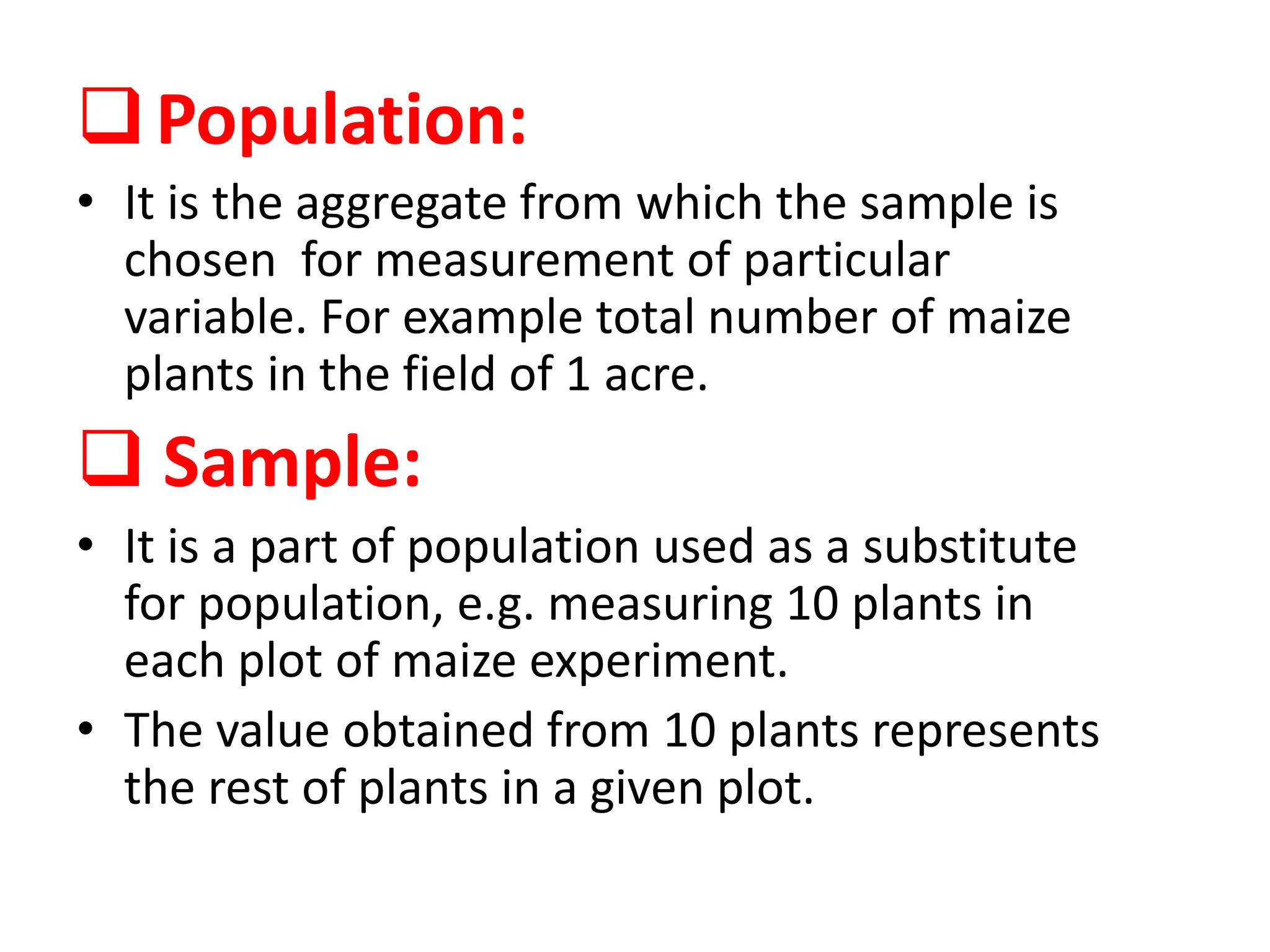 Population:
• It is the aggregate from which the sample is
chosen for measurement of particular
variable. For example total number of maize
plants in the field of 1 acre.
 Sample:
• It is a part of population used as a substitute
for population, e.g. measuring 10 plants in
each plot of maize experiment.
• The value obtained from 10 plants represents
the rest of plants in a given plot.
 