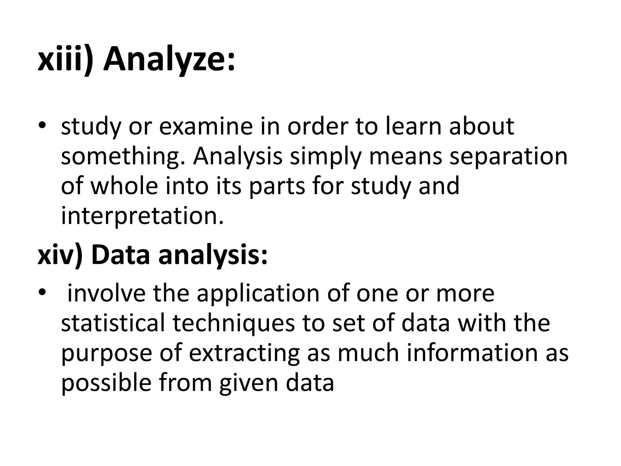 xiii) Analyze:
• study or examine in order to learn about
something. Analysis simply means separation
of whole into its parts for study and
interpretation.
xiv) Data analysis:
• involve the application of one or more
statistical techniques to set of data with the
purpose of extracting as much information as
possible from given data
 