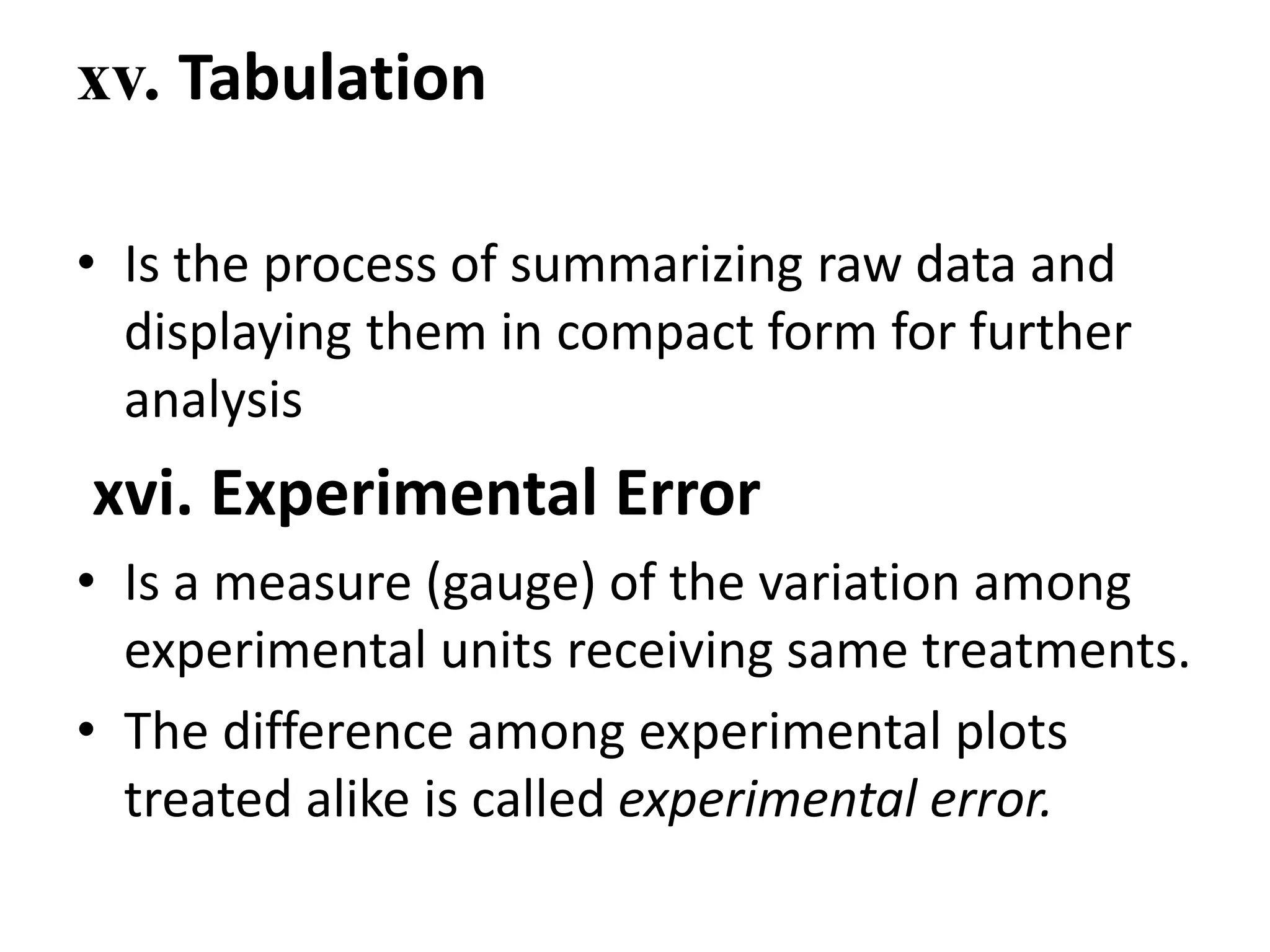xv. Tabulation
• Is the process of summarizing raw data and
displaying them in compact form for further
analysis
xvi. Experimental Error
• Is a measure (gauge) of the variation among
experimental units receiving same treatments.
• The difference among experimental plots
treated alike is called experimental error.
 