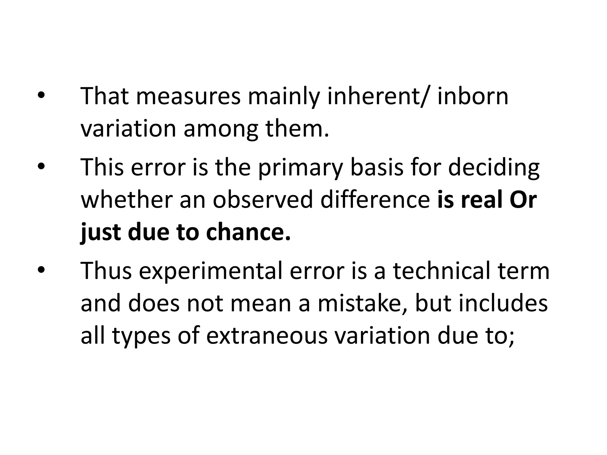 • That measures mainly inherent/ inborn
variation among them.
• This error is the primary basis for deciding
whether an observed difference is real Or
just due to chance.
• Thus experimental error is a technical term
and does not mean a mistake, but includes
all types of extraneous variation due to;
 