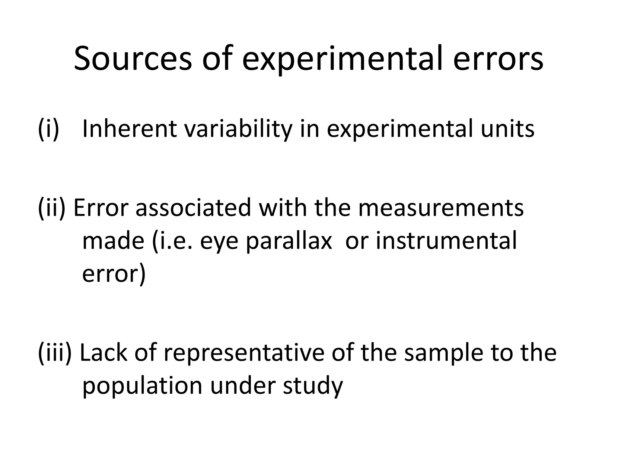 Sources of experimental errors
(i) Inherent variability in experimental units
(ii) Error associated with the measurements
made (i.e. eye parallax or instrumental
error)
(iii) Lack of representative of the sample to the
population under study
 