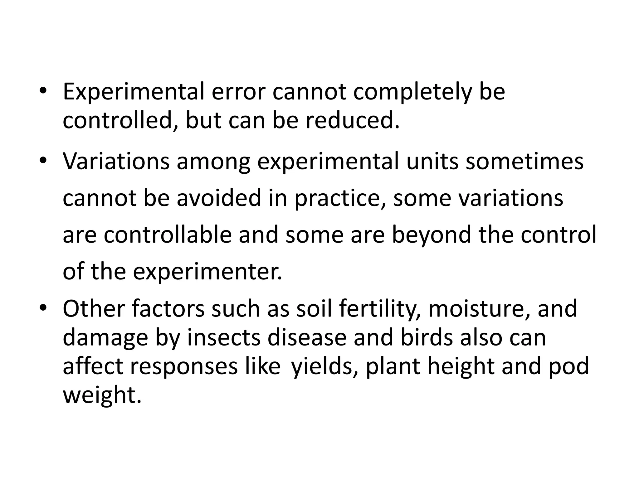 • Experimental error cannot completely be
controlled, but can be reduced.
• Variations among experimental units sometimes
cannot be avoided in practice, some variations
are controllable and some are beyond the control
of the experimenter.
• Other factors such as soil fertility, moisture, and
damage by insects disease and birds also can
affect responses like yields, plant height and pod
weight.
 
