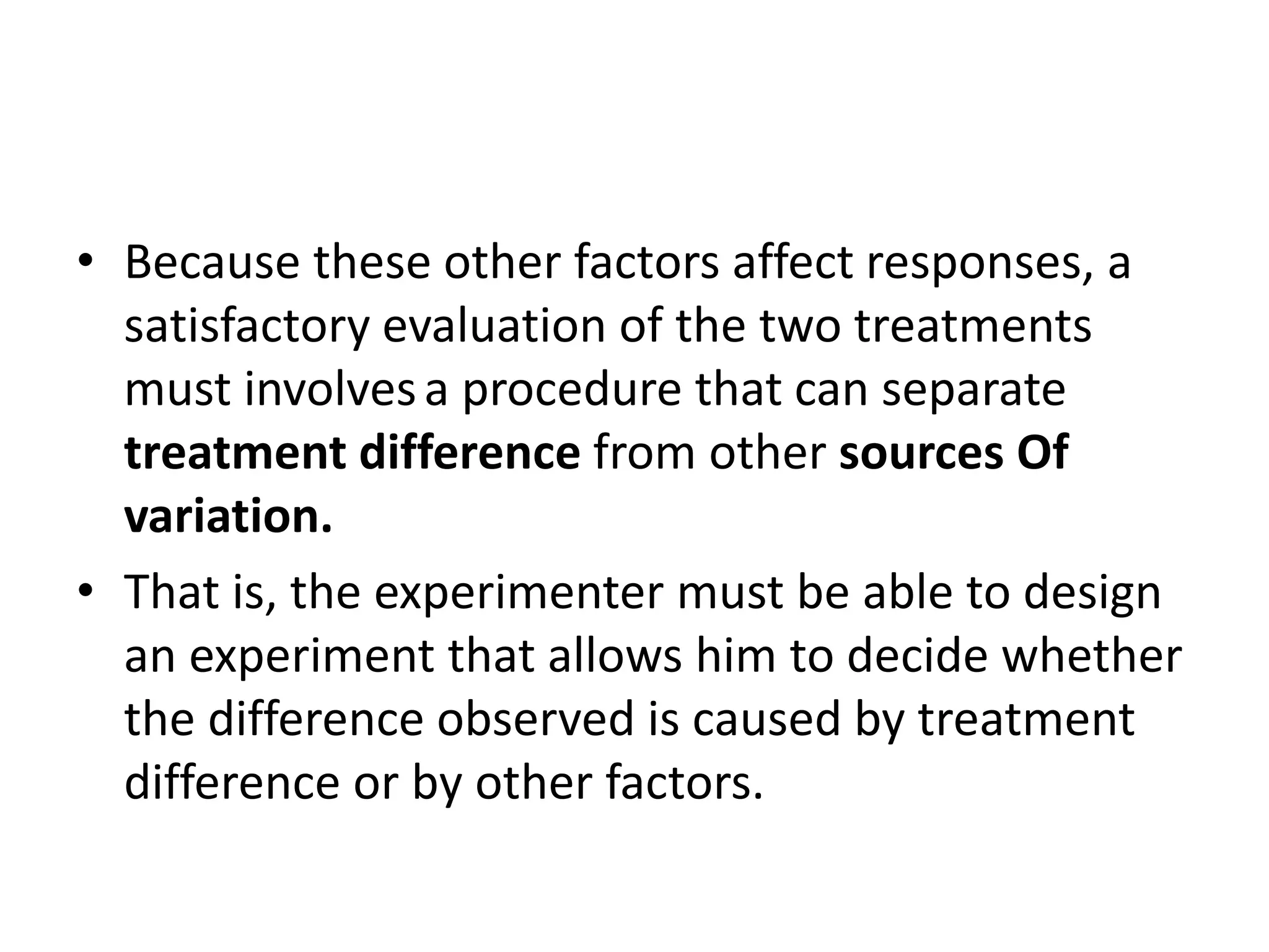 • Because these other factors affect responses, a
satisfactory evaluation of the two treatments
must involvesa procedure that can separate
treatment difference from other sources Of
variation.
• That is, the experimenter must be able to design
an experiment that allows him to decide whether
the difference observed is caused by treatment
difference or by other factors.
 