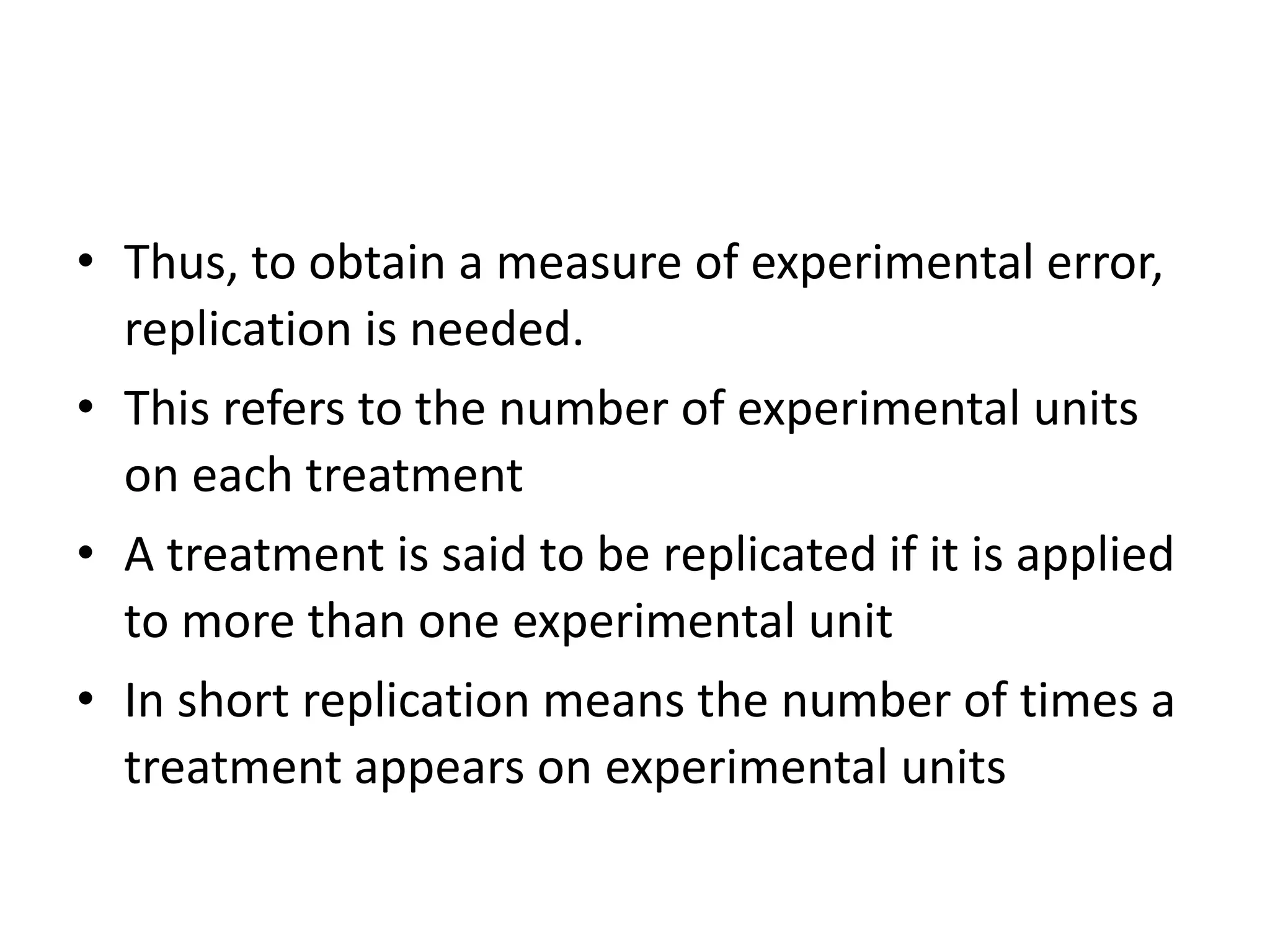 • Thus, to obtain a measure of experimental error,
replication is needed.
• This refers to the number of experimental units
on each treatment
• A treatment is said to be replicated if it is applied
to more than one experimental unit
• In short replication means the number of times a
treatment appears on experimental units
 