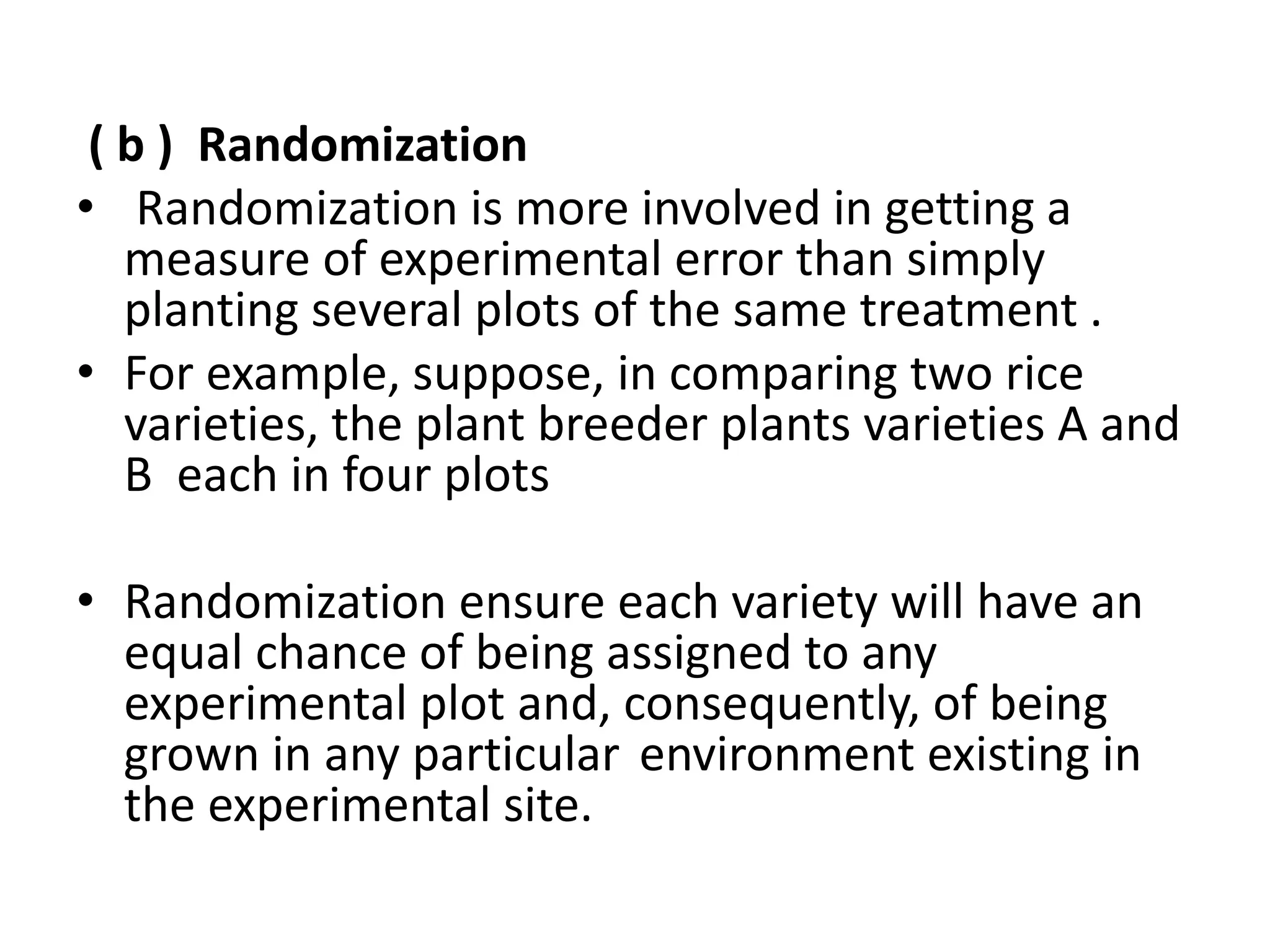 ( b ) Randomization
• Randomization is more involved in getting a
measure of experimental error than simply
planting several plots of the same treatment .
• For example, suppose, in comparing two rice
varieties, the plant breeder plants varieties A and
B each in four plots
• Randomization ensure each variety will have an
equal chance of being assigned to any
experimental plot and, consequently, of being
grown in any particular environment existing in
the experimental site.
 