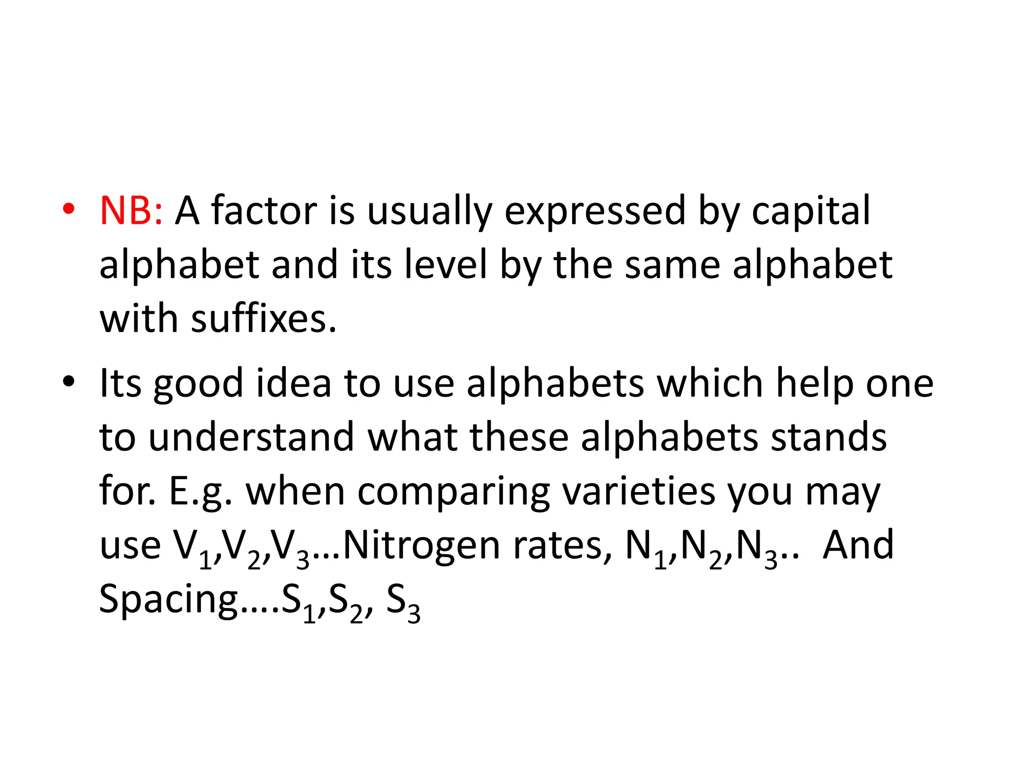 • NB: A factor is usually expressed by capital
alphabet and its level by the same alphabet
with suffixes.
• Its good idea to use alphabets which help one
to understand what these alphabets stands
for. E.g. when comparing varieties you may
use V1,V2,V3…Nitrogen rates, N1,N2,N3.. And
Spacing….S1,S2, S3
 