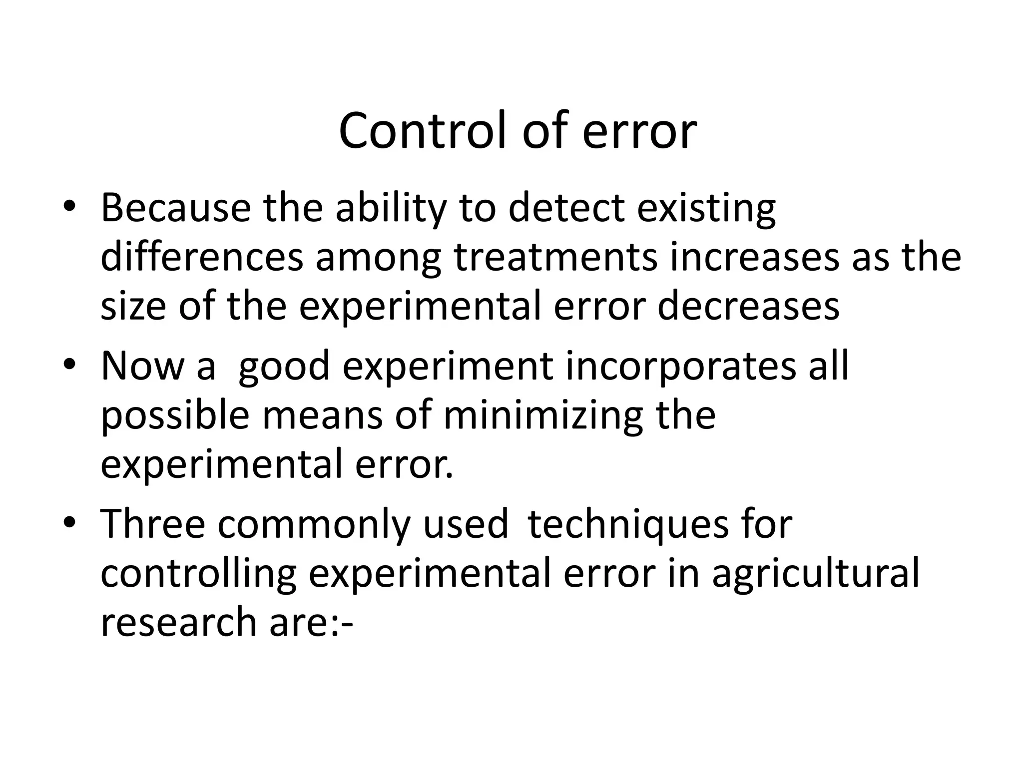 Control of error
• Because the ability to detect existing
differences among treatments increases as the
size of the experimental error decreases
• Now a good experiment incorporates all
possible means of minimizing the
experimental error.
• Three commonly used techniques for
controlling experimental error in agricultural
research are:-
 