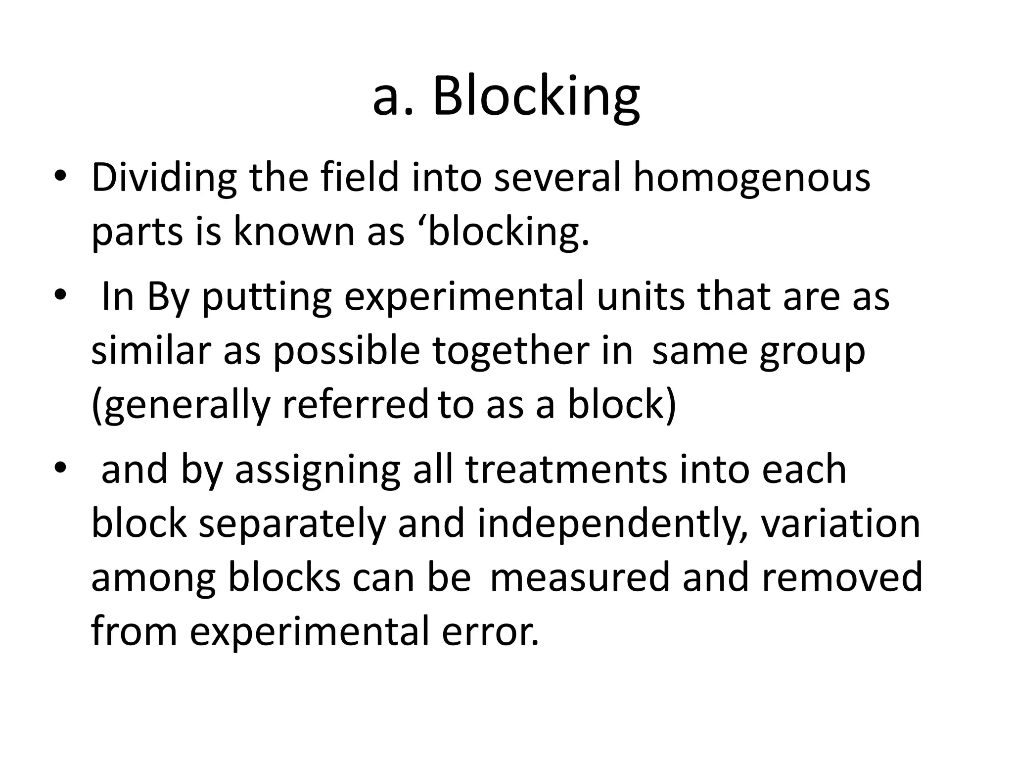 a. Blocking
• Dividing the field into several homogenous
parts is known as ‘blocking.
• In By putting experimental units that are as
similar as possible together in same group
(generally referredto as a block)
• and by assigning all treatments into each
block separately and independently, variation
among blocks can be measured and removed
from experimental error.
 