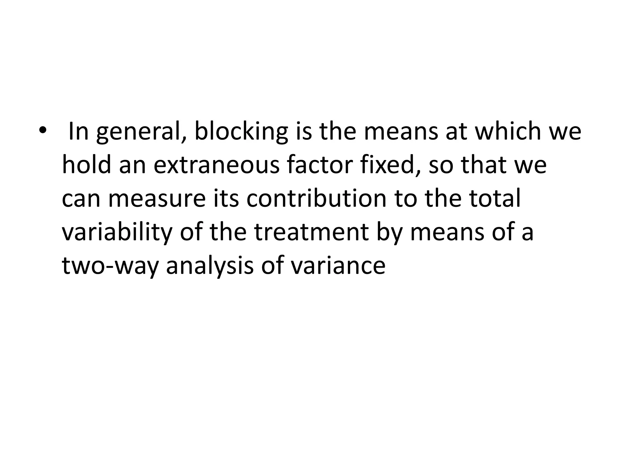 • In general, blocking is the means at which we
hold an extraneous factor fixed, so that we
can measure its contribution to the total
variability of the treatment by means of a
two-way analysis of variance
 