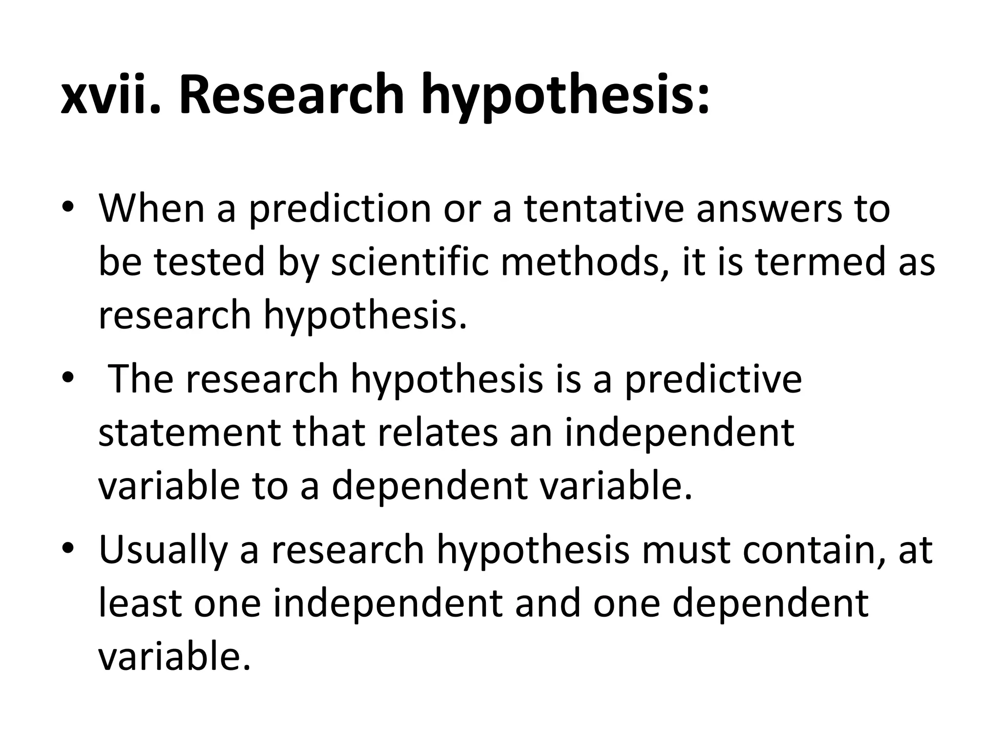 xvii. Research hypothesis:
• When a prediction or a tentative answers to
be tested by scientific methods, it is termed as
research hypothesis.
• The research hypothesis is a predictive
statement that relates an independent
variable to a dependent variable.
• Usually a research hypothesis must contain, at
least one independent and one dependent
variable.
 