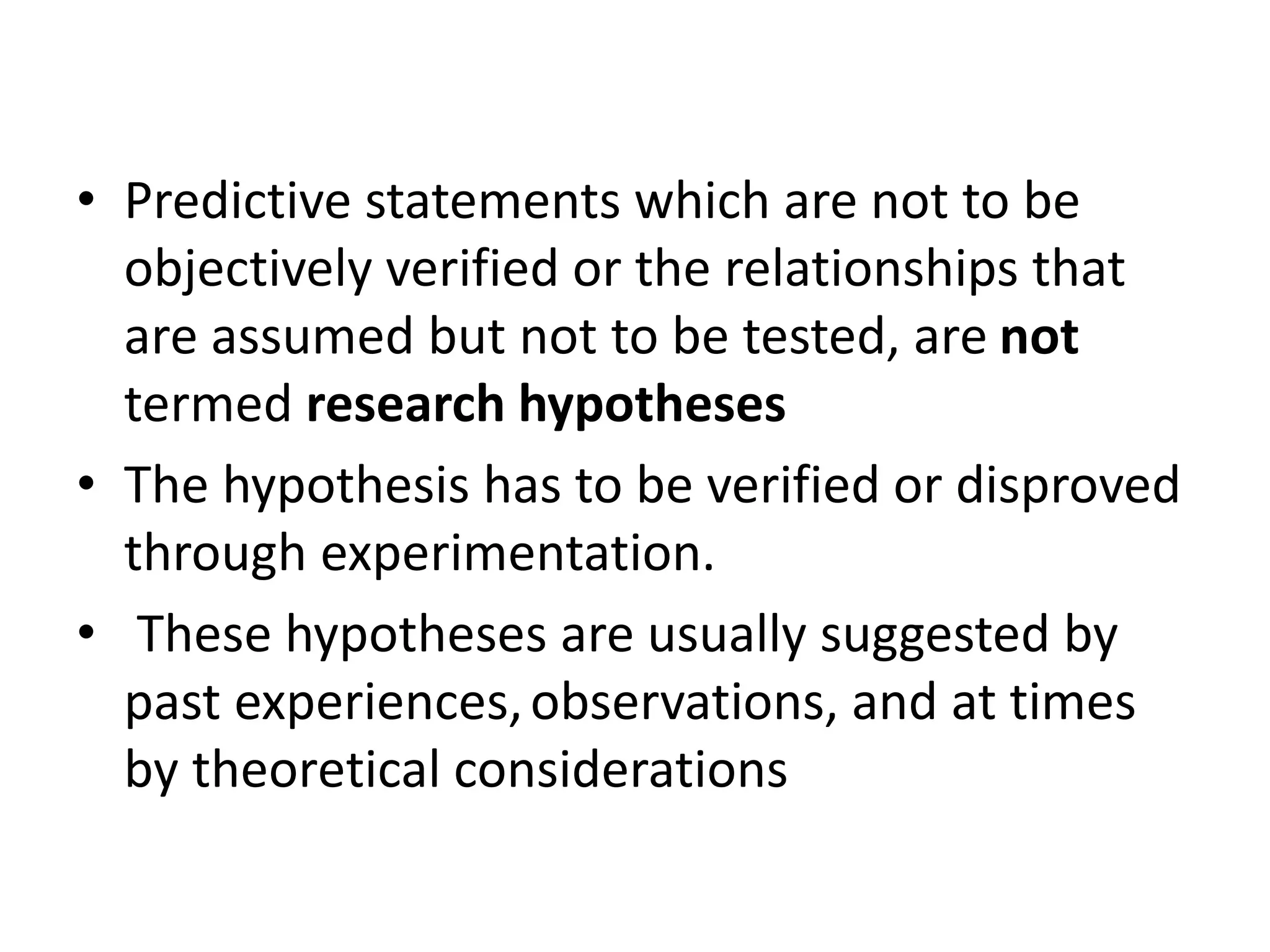 • Predictive statements which are not to be
objectively verified or the relationships that
are assumed but not to be tested, are not
termed research hypotheses
• The hypothesis has to be verified or disproved
through experimentation.
• These hypotheses are usually suggested by
past experiences,observations, and at times
by theoretical considerations
 