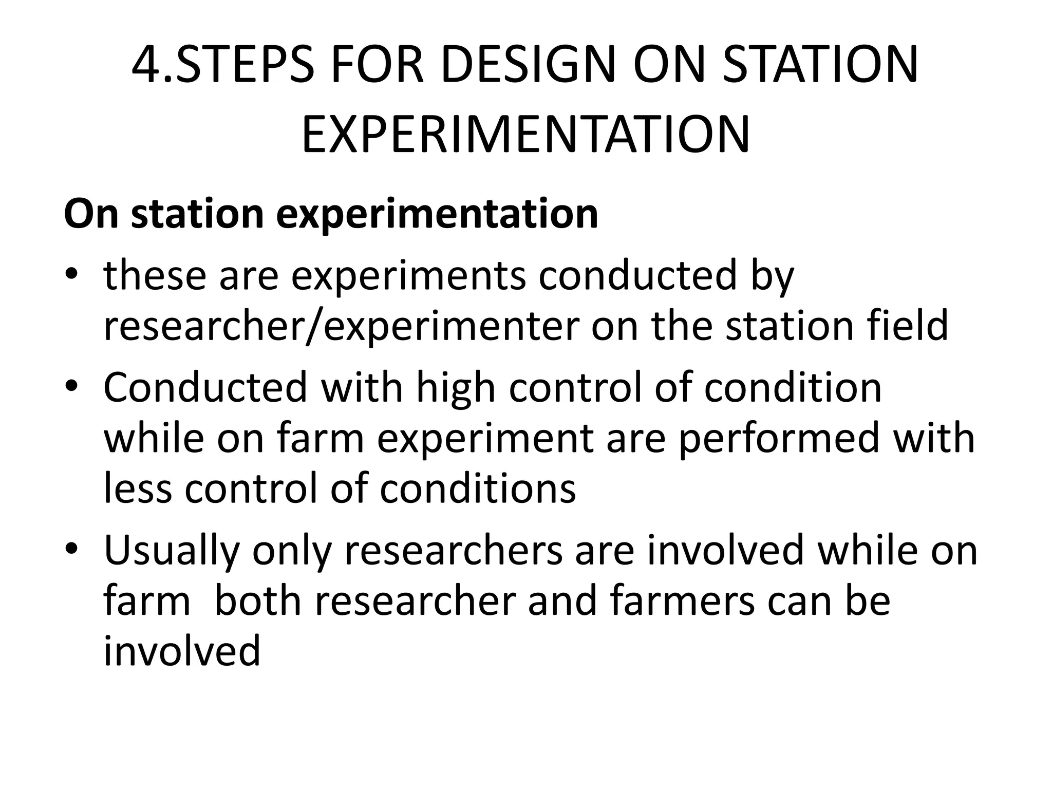4.STEPS FOR DESIGN ON STATION
EXPERIMENTATION
On station experimentation
• these are experiments conducted by
researcher/experimenter on the station field
• Conducted with high control of condition
while on farm experiment are performed with
less control of conditions
• Usually only researchers are involved while on
farm both researcher and farmers can be
involved
 