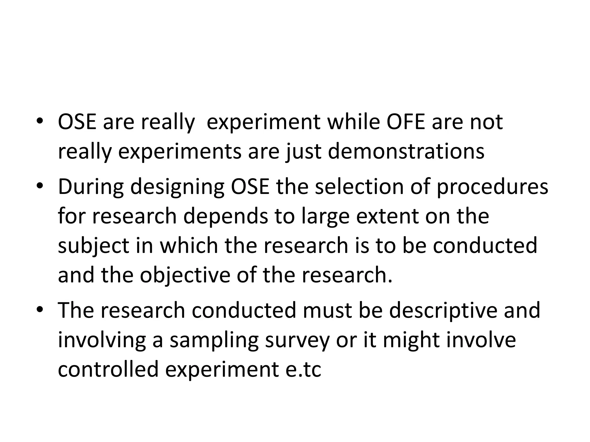 • OSE are really experiment while OFE are not
really experiments are just demonstrations
• During designing OSE the selection of procedures
for research depends to large extent on the
subject in which the research is to be conducted
and the objective of the research.
• The research conducted must be descriptive and
involving a sampling survey or it might involve
controlled experiment e.tc
 