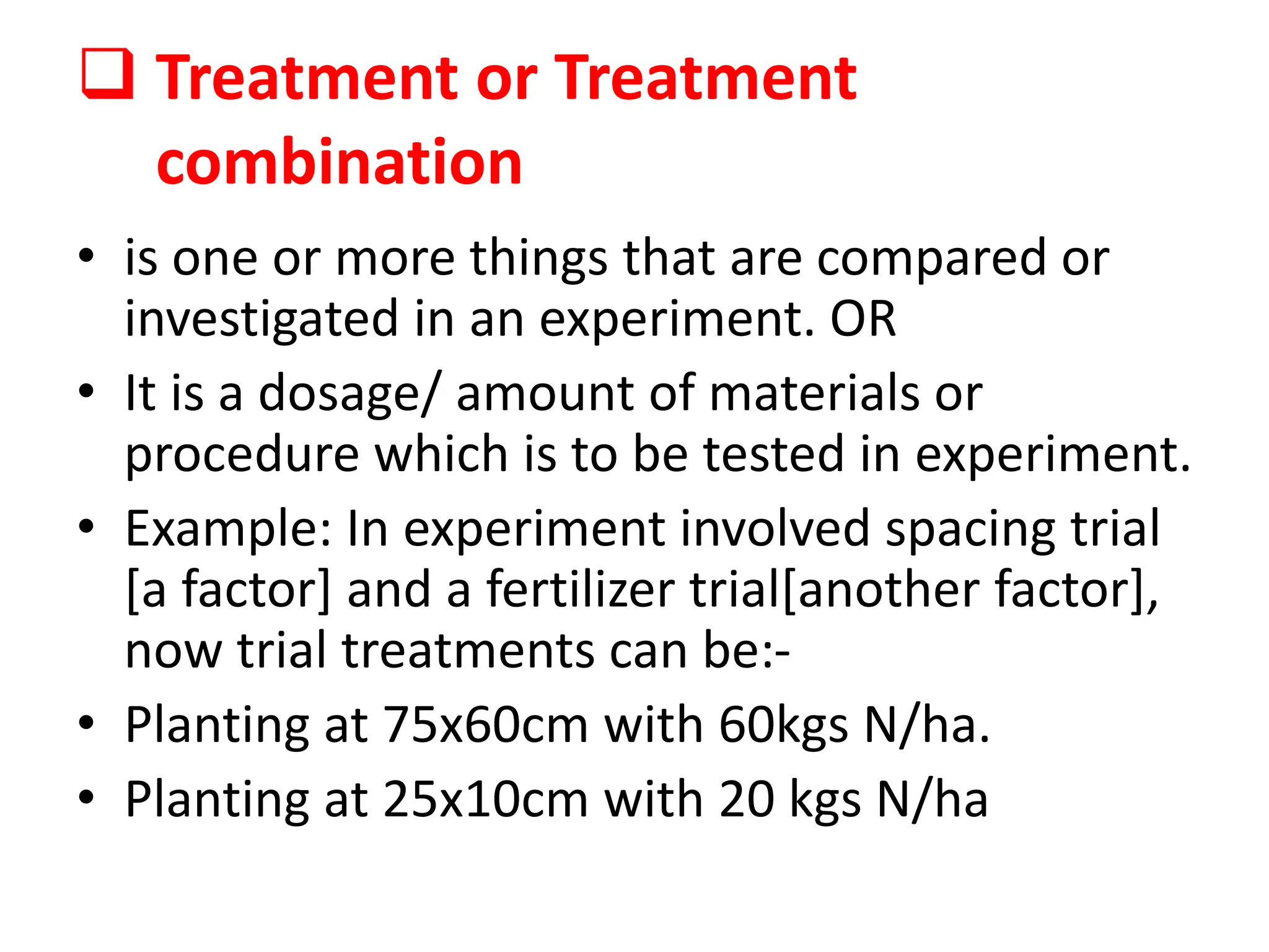  Treatment or Treatment
combination
• is one or more things that are compared or
investigated in an experiment. OR
• It is a dosage/ amount of materials or
procedure which is to be tested in experiment.
• Example: In experiment involved spacing trial
[a factor] and a fertilizer trial[another factor],
now trial treatments can be:-
• Planting at 75x60cm with 60kgs N/ha.
• Planting at 25x10cm with 20 kgs N/ha
 