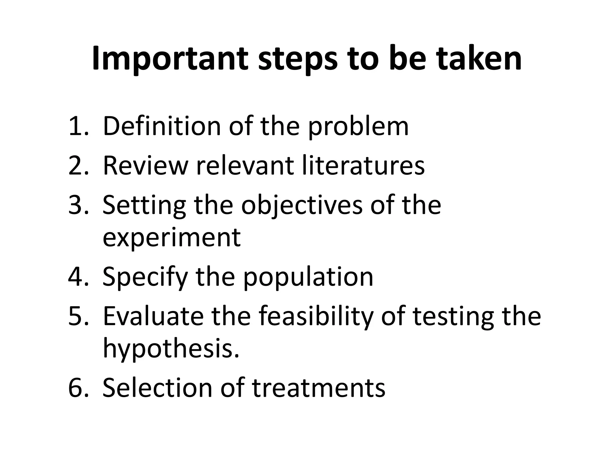 Important steps to be taken
1. Definition of the problem
2. Review relevant literatures
3. Setting the objectives of the
experiment
4. Specify the population
5. Evaluate the feasibility of testing the
hypothesis.
6. Selection of treatments
 