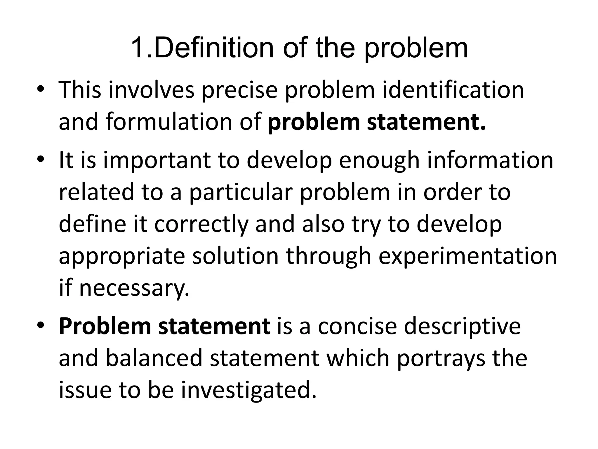 1.Definition of the problem
• This involves precise problem identification
and formulation of problem statement.
• It is important to develop enough information
related to a particular problem in order to
define it correctly and also try to develop
appropriate solution through experimentation
if necessary.
• Problem statement is a concise descriptive
and balanced statement which portrays the
issue to be investigated.
 