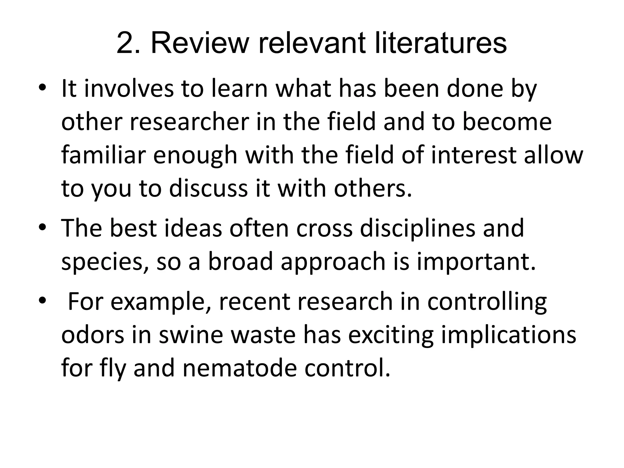 2. Review relevant literatures
• It involves to learn what has been done by
other researcher in the field and to become
familiar enough with the field of interest allow
to you to discuss it with others.
• The best ideas often cross disciplines and
species, so a broad approach is important.
• For example, recent research in controlling
odors in swine waste has exciting implications
for fly and nematode control.
 