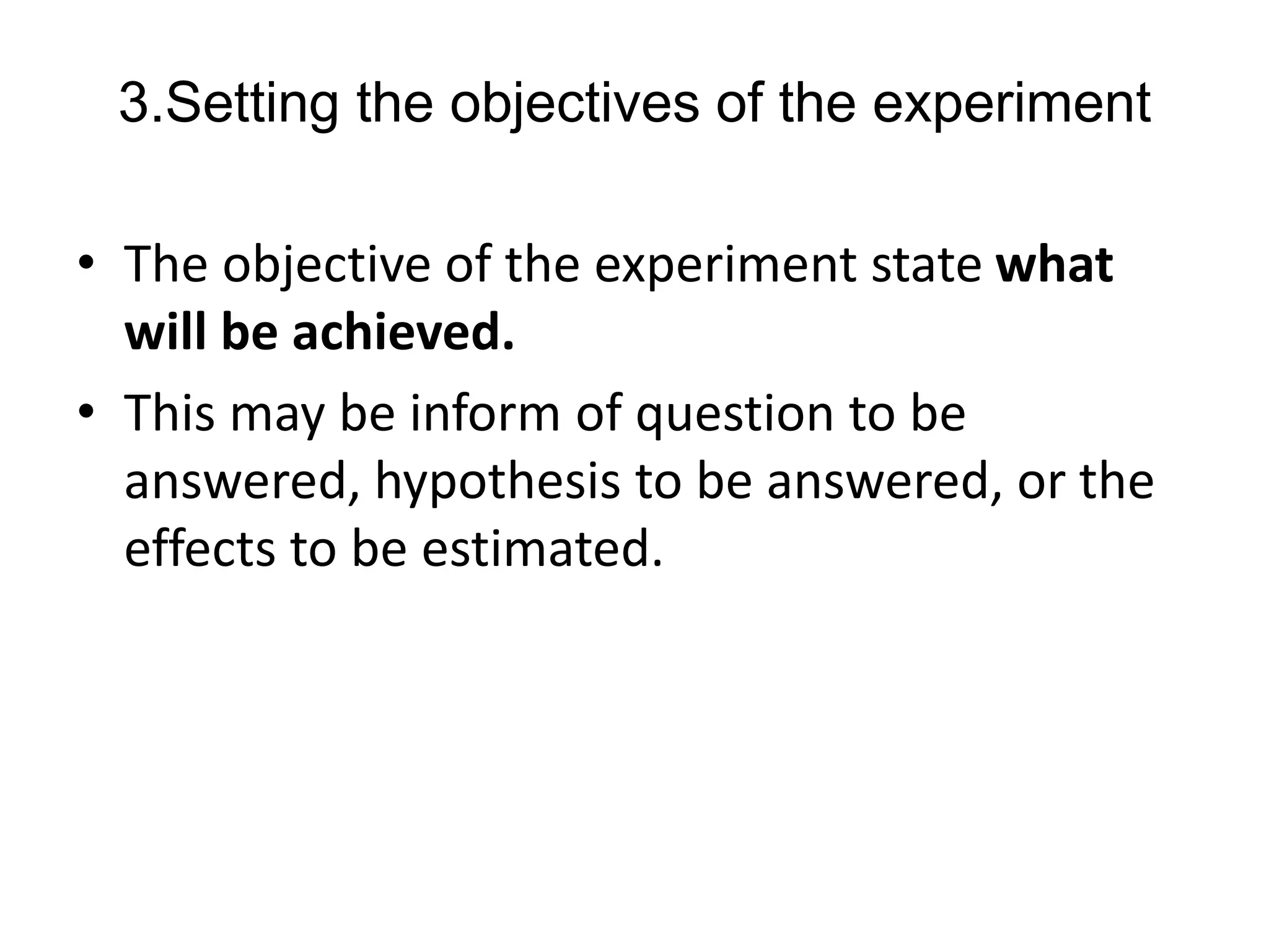 3.Setting the objectives of the experiment
• The objective of the experiment state what
will be achieved.
• This may be inform of question to be
answered, hypothesis to be answered, or the
effects to be estimated.
 