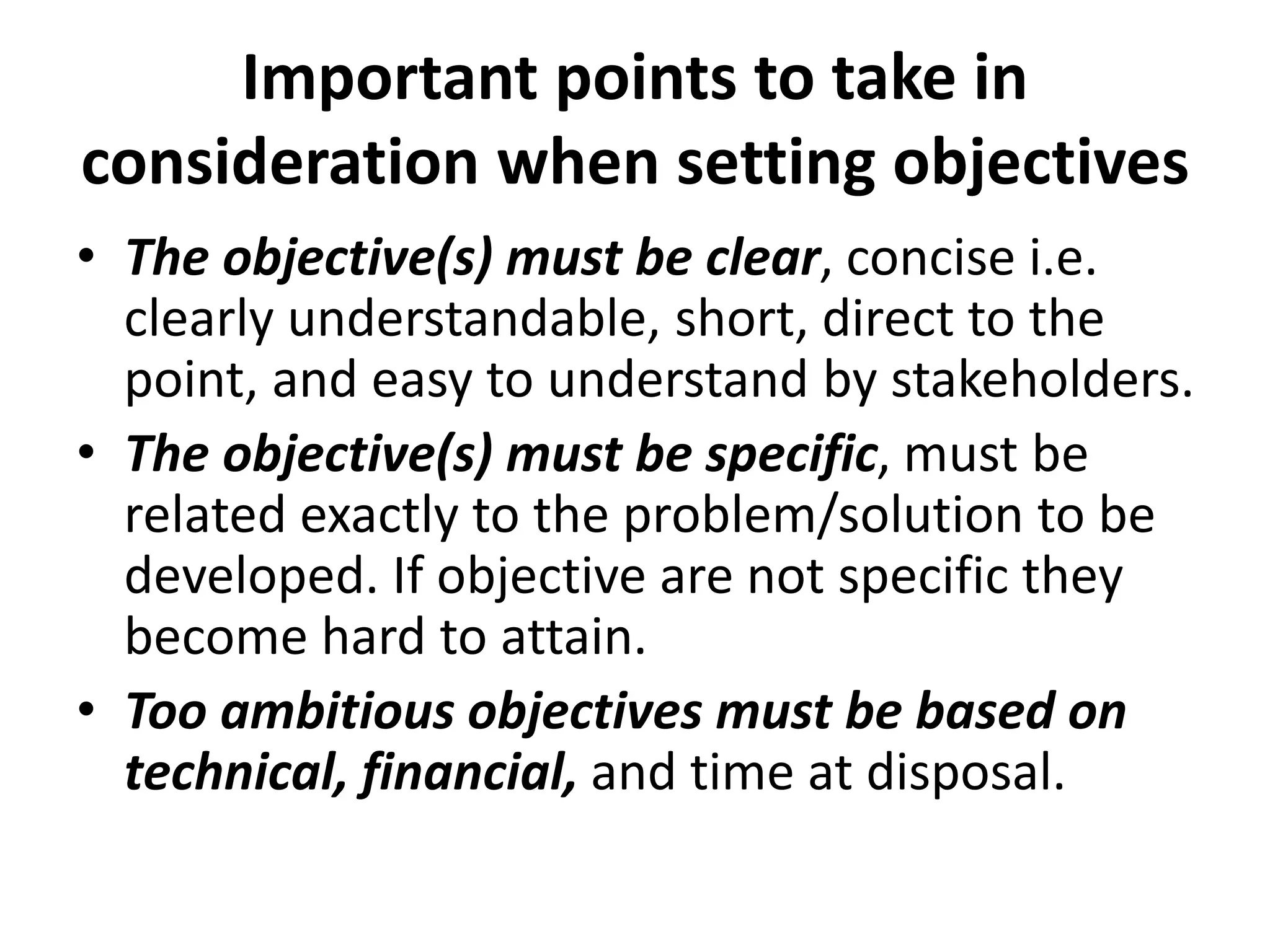 Important points to take in
consideration when setting objectives
• The objective(s) must be clear, concise i.e.
clearly understandable, short, direct to the
point, and easy to understand by stakeholders.
• The objective(s) must be specific, must be
related exactly to the problem/solution to be
developed. If objective are not specific they
become hard to attain.
• Too ambitious objectives must be based on
technical, financial, and time at disposal.
 