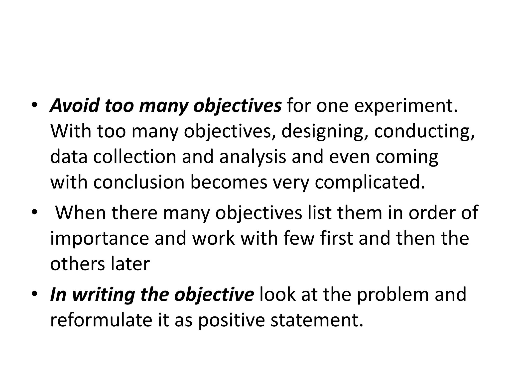 • Avoid too many objectives for one experiment.
With too many objectives, designing, conducting,
data collection and analysis and even coming
with conclusion becomes very complicated.
• When there many objectives list them in order of
importance and work with few first and then the
others later
• In writing the objective look at the problem and
reformulate it as positive statement.
 