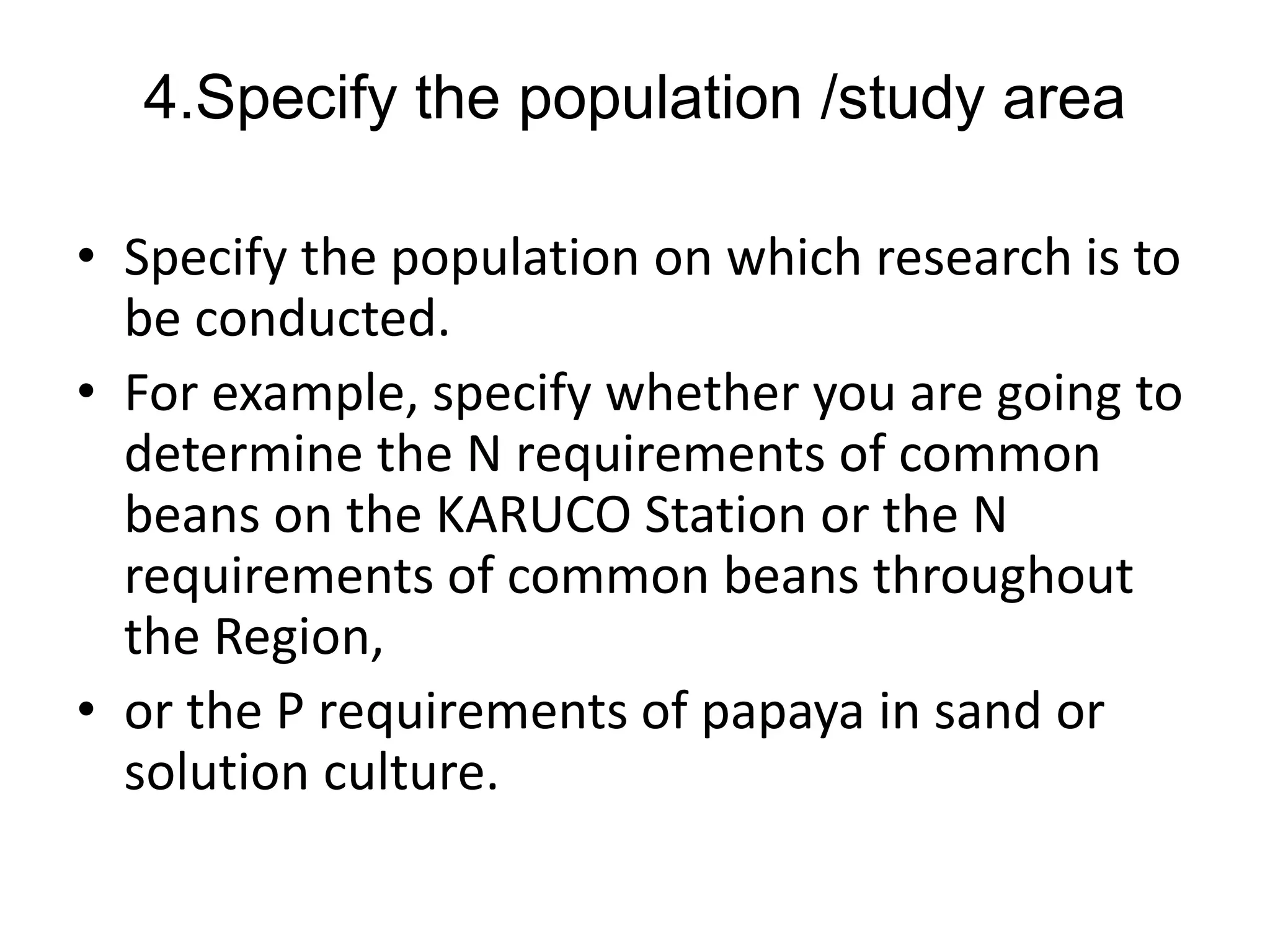 4.Specify the population /study area
• Specify the population on which research is to
be conducted.
• For example, specify whether you are going to
determine the N requirements of common
beans on the KARUCO Station or the N
requirements of common beans throughout
the Region,
• or the P requirements of papaya in sand or
solution culture.
 