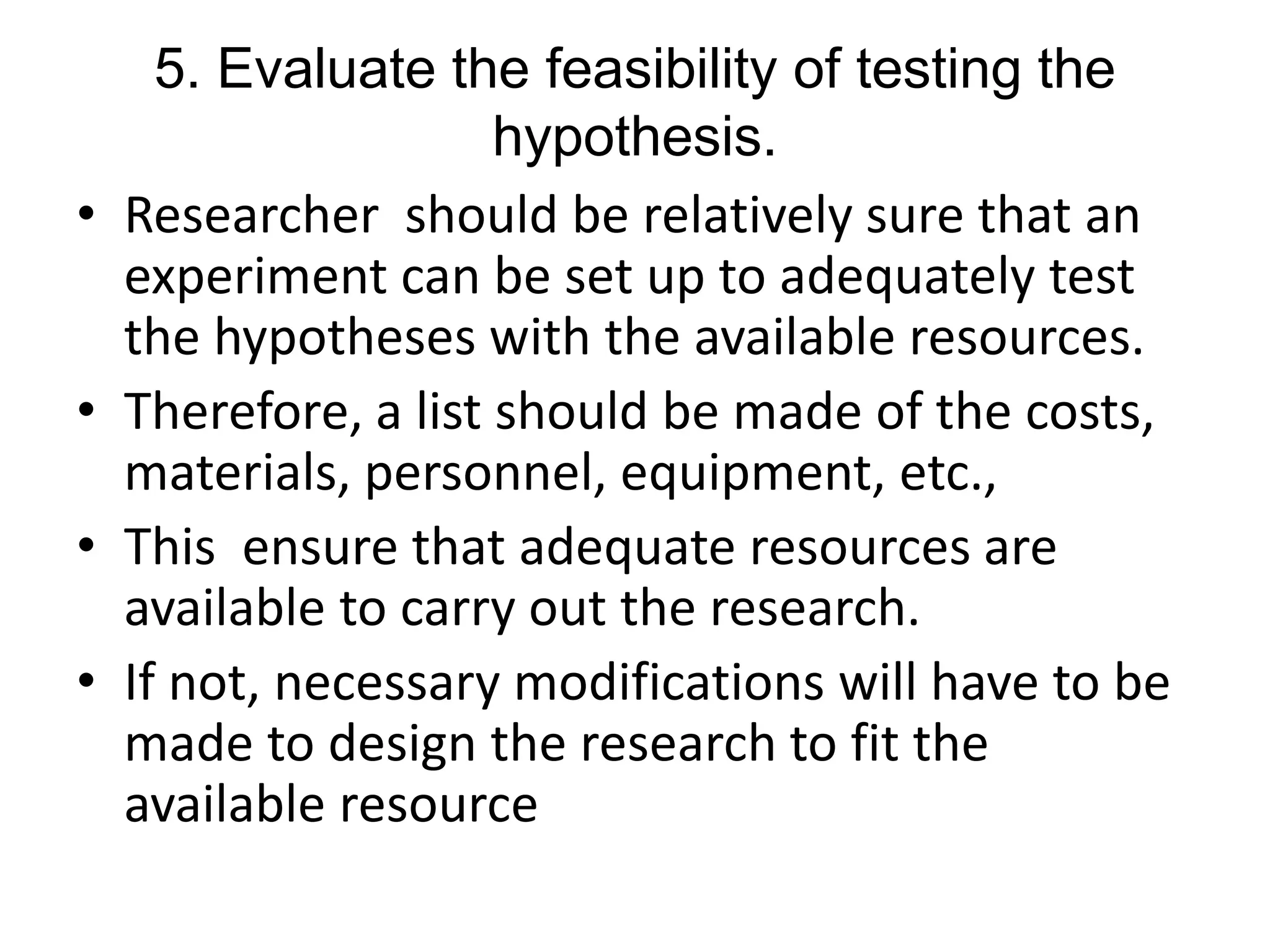 5. Evaluate the feasibility of testing the
hypothesis.
• Researcher should be relatively sure that an
experiment can be set up to adequately test
the hypotheses with the available resources.
• Therefore, a list should be made of the costs,
materials, personnel, equipment, etc.,
• This ensure that adequate resources are
available to carry out the research.
• If not, necessary modifications will have to be
made to design the research to fit the
available resource
 