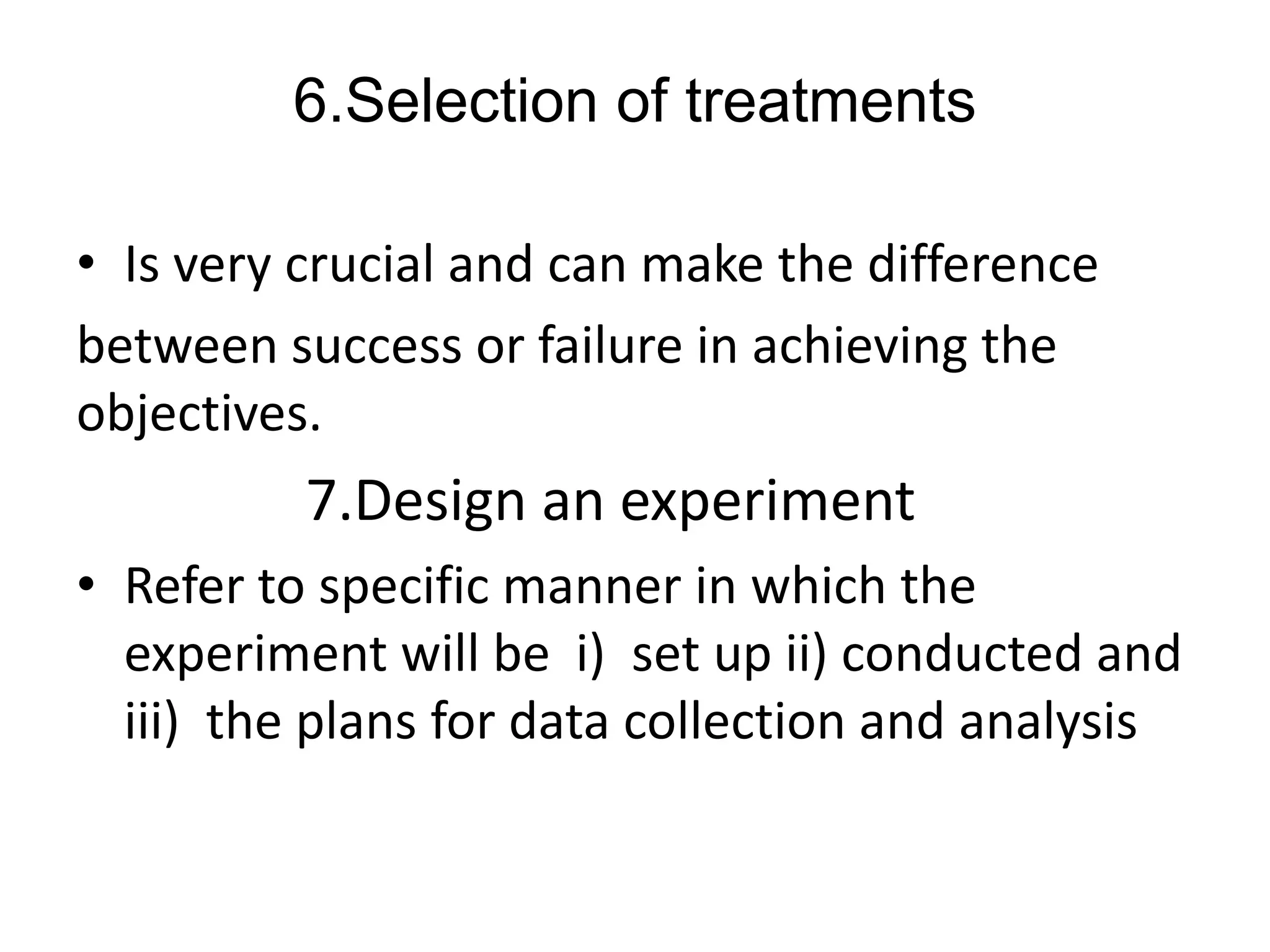 6.Selection of treatments
• Is very crucial and can make the difference
between success or failure in achieving the
objectives.
7.Design an experiment
• Refer to specific manner in which the
experiment will be i) set up ii) conducted and
iii) the plans for data collection and analysis
 