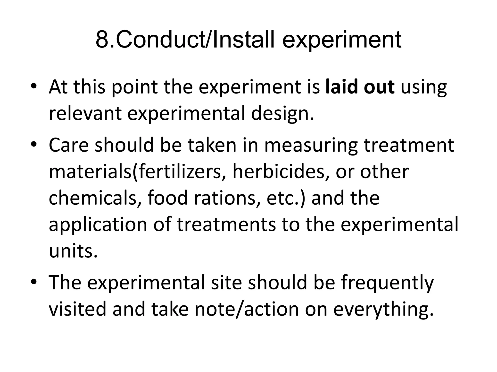 8.Conduct/Install experiment
• At this point the experiment is laid out using
relevant experimental design.
• Care should be taken in measuring treatment
materials(fertilizers, herbicides, or other
chemicals, food rations, etc.) and the
application of treatments to the experimental
units.
• The experimental site should be frequently
visited and take note/action on everything.
 