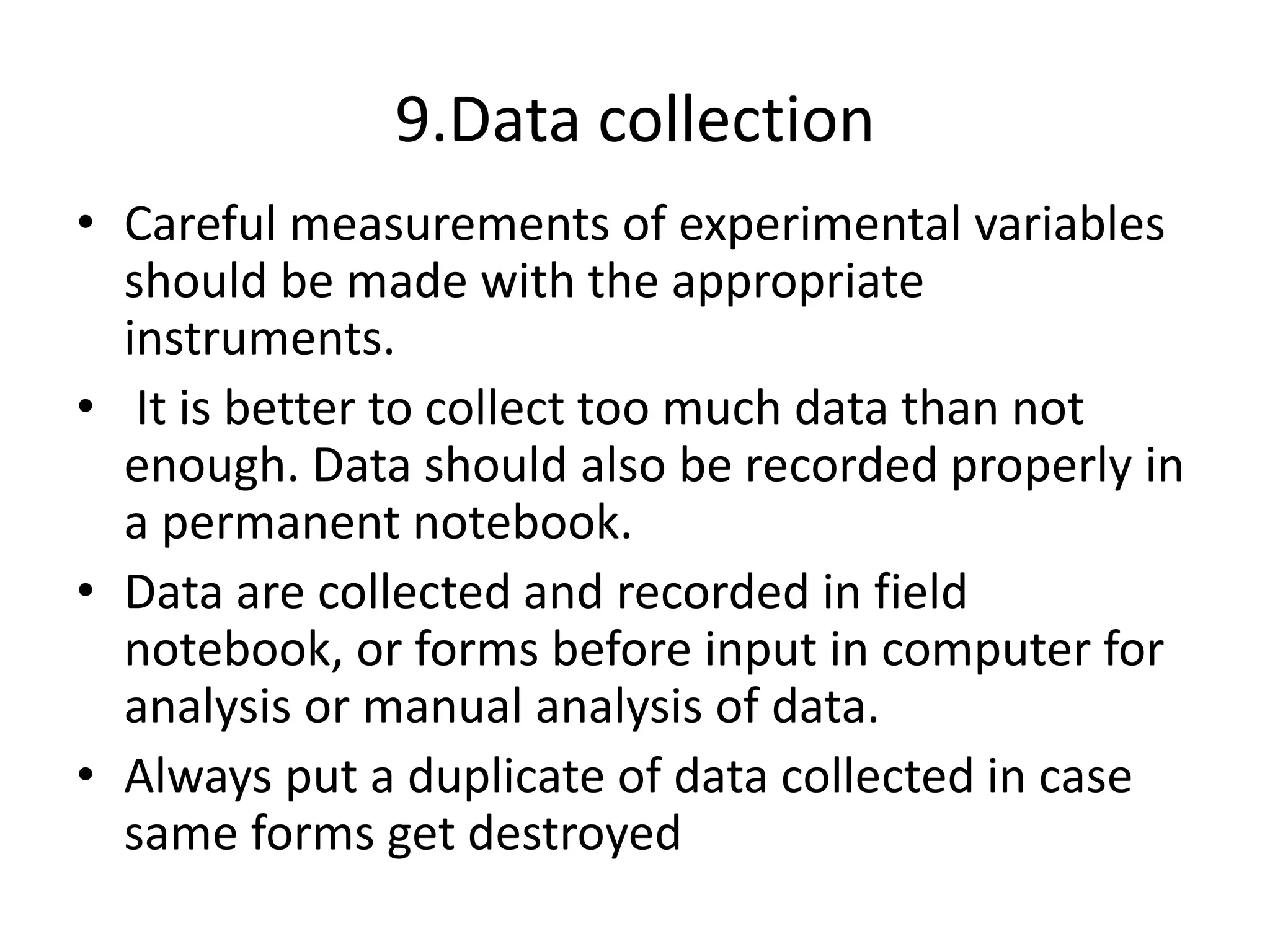 9.Data collection
• Careful measurements of experimental variables
should be made with the appropriate
instruments.
• It is better to collect too much data than not
enough. Data should also be recorded properly in
a permanent notebook.
• Data are collected and recorded in field
notebook, or forms before input in computer for
analysis or manual analysis of data.
• Always put a duplicate of data collected in case
same forms get destroyed
 