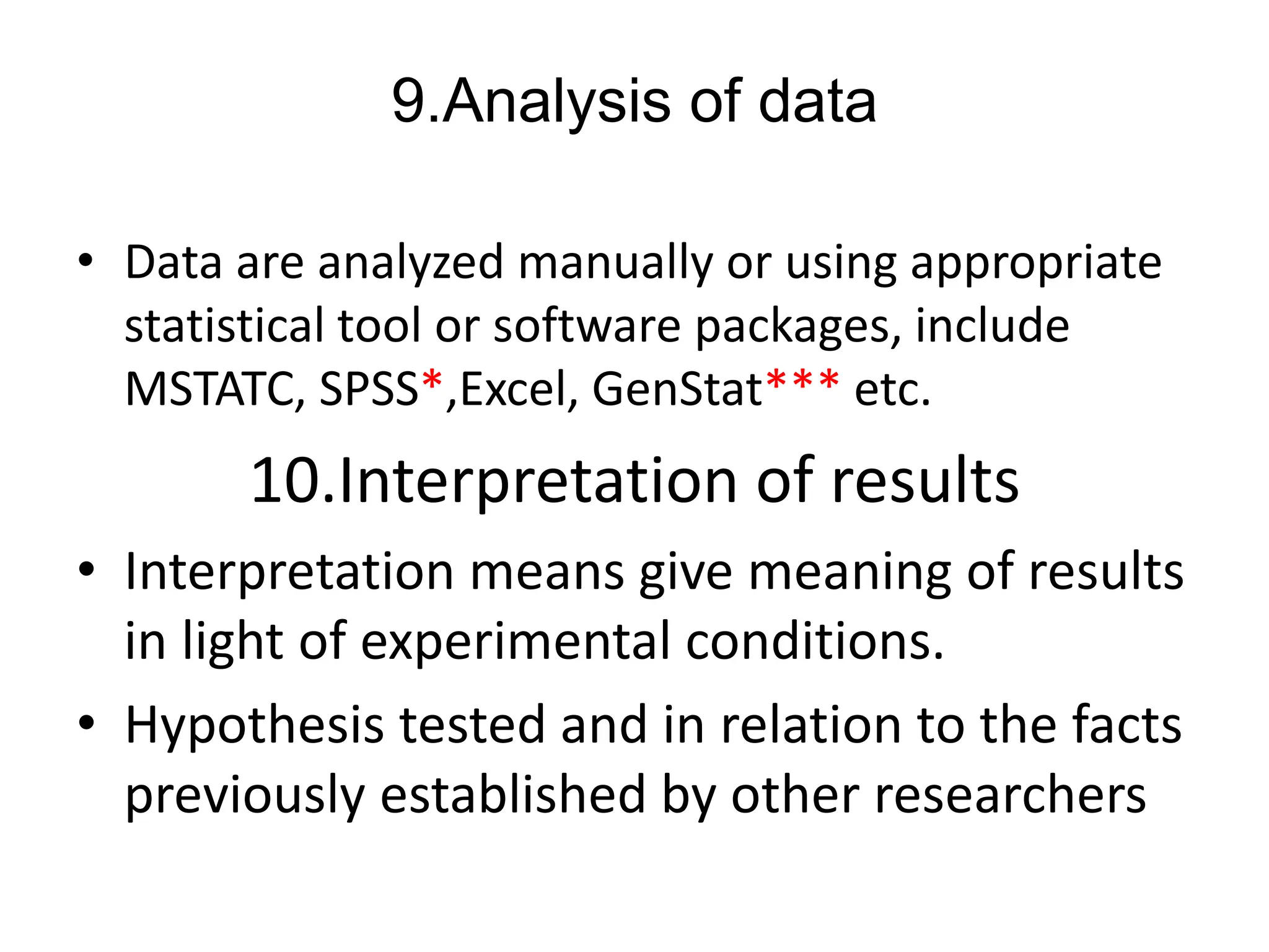 9.Analysis of data
• Data are analyzed manually or using appropriate
statistical tool or software packages, include
MSTATC, SPSS*,Excel, GenStat*** etc.
10.Interpretation of results
• Interpretation means give meaning of results
in light of experimental conditions.
• Hypothesis tested and in relation to the facts
previously established by other researchers
 