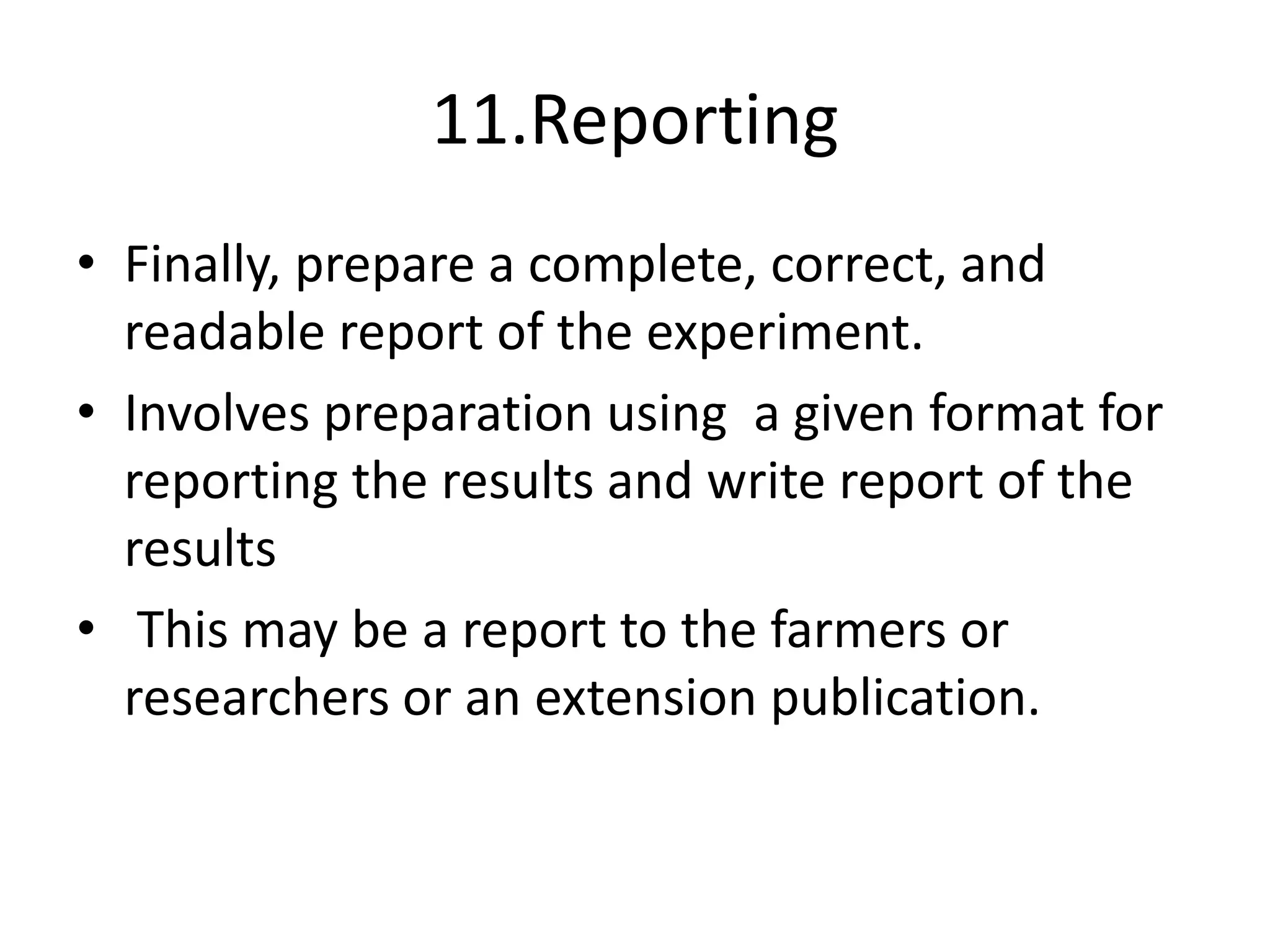 11.Reporting
• Finally, prepare a complete, correct, and
readable report of the experiment.
• Involves preparation using a given format for
reporting the results and write report of the
results
• This may be a report to the farmers or
researchers or an extension publication.
 