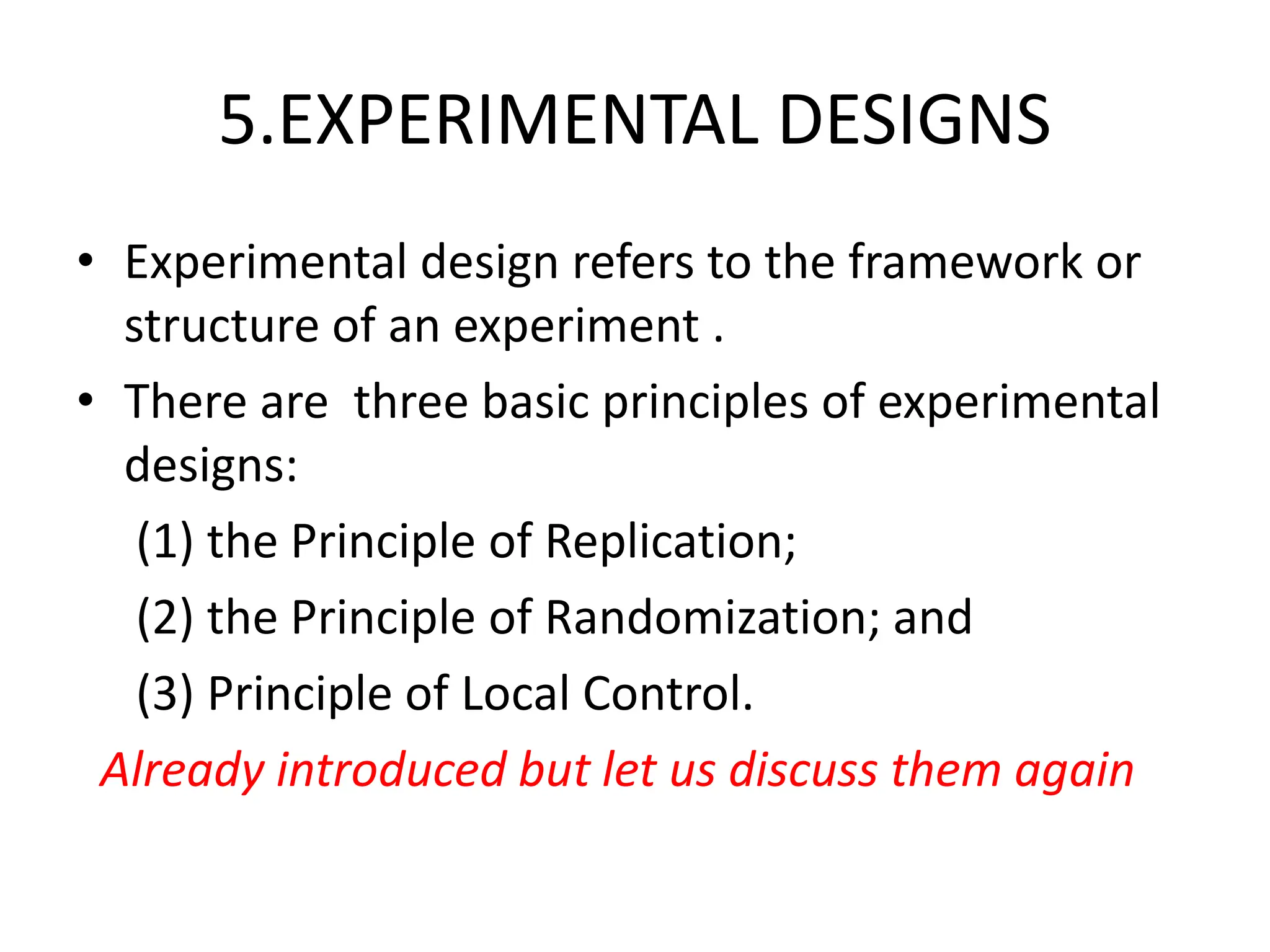 5.EXPERIMENTAL DESIGNS
• Experimental design refers to the framework or
structure of an experiment .
• There are three basic principles of experimental
designs:
(1) the Principle of Replication;
(2) the Principle of Randomization; and
(3) Principle of Local Control.
Already introduced but let us discuss them again
 