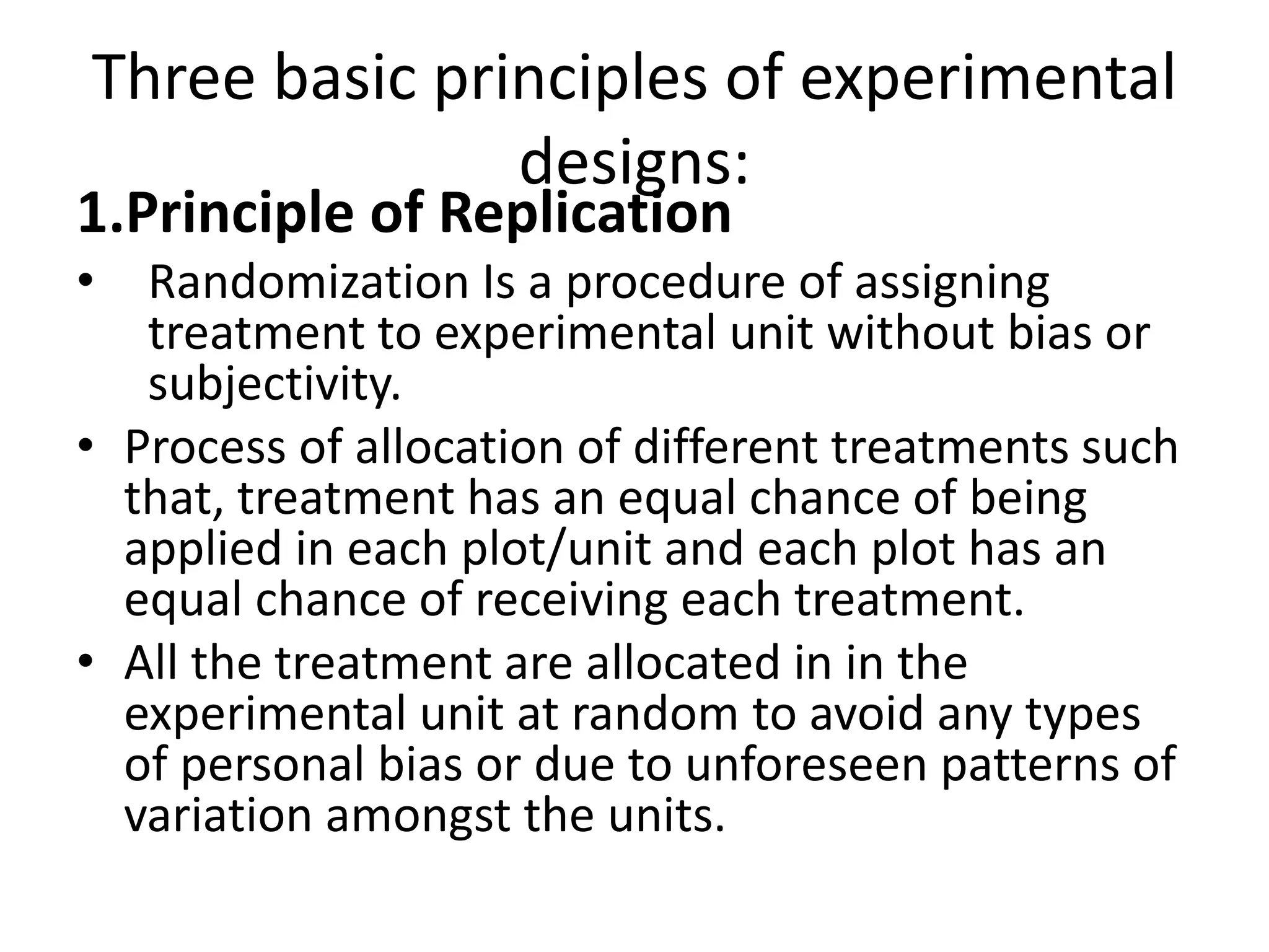 Three basic principles of experimental
designs:
1.Principle of Replication
• Randomization Is a procedure of assigning
treatment to experimental unit without bias or
subjectivity.
• Process of allocation of different treatments such
that, treatment has an equal chance of being
applied in each plot/unit and each plot has an
equal chance of receiving each treatment.
• All the treatment are allocated in in the
experimental unit at random to avoid any types
of personal bias or due to unforeseen patterns of
variation amongst the units.
 