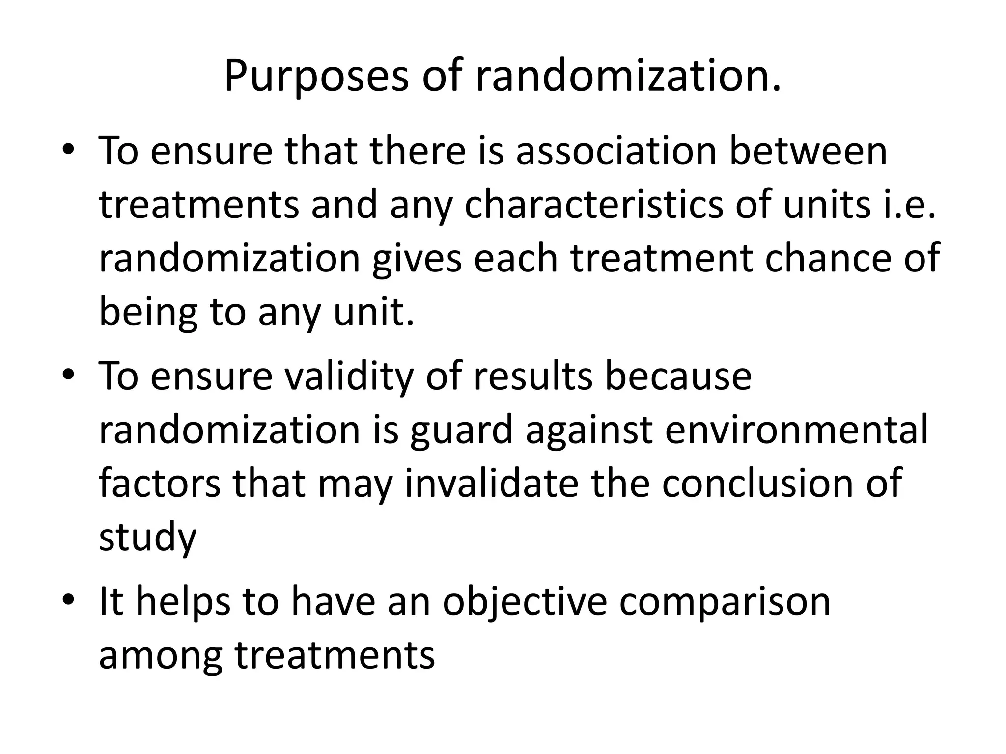Purposes of randomization.
• To ensure that there is association between
treatments and any characteristics of units i.e.
randomization gives each treatment chance of
being to any unit.
• To ensure validity of results because
randomization is guard against environmental
factors that may invalidate the conclusion of
study
• It helps to have an objective comparison
among treatments
 