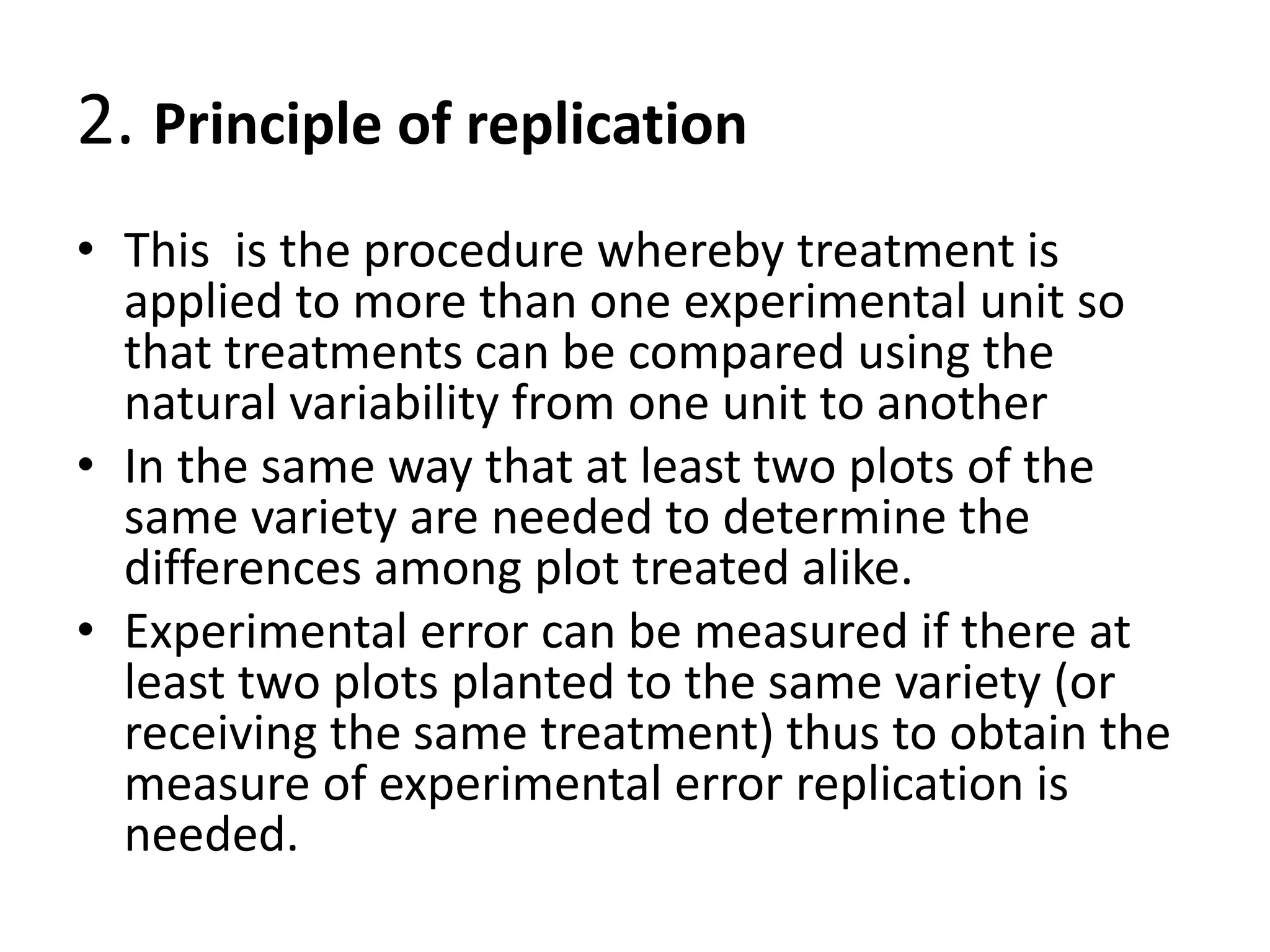 2. Principle of replication
• This is the procedure whereby treatment is
applied to more than one experimental unit so
that treatments can be compared using the
natural variability from one unit to another
• In the same way that at least two plots of the
same variety are needed to determine the
differences among plot treated alike.
• Experimental error can be measured if there at
least two plots planted to the same variety (or
receiving the same treatment) thus to obtain the
measure of experimental error replication is
needed.
 