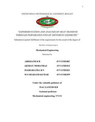 1
VISVESVARAYA TECHNOLOGICAL UNIVERSITY, BELGAVI
“EXPERIMENTATION AND ANALYSIS OF HEAT TRANSFER
THROUGH PERFORATED FINS OF DIFFERENT GEOMETRY”
Submitted in partial fulfillment of the requirements for the award of the degree of
Bachelor of Engineering in
Mechanical Engineering
Submitted by
ABHIJATH H B 4VV11ME002
AKSHAY MOHANRAJ 4VV11ME012
DASHARATHA H S 4VV11ME024
M S SHARATH KUMAR 4VV11ME039
Under the valuable guidance of
Prof. GANESH B.B
Assistant professor
Mechanical engineering, VVCE
 