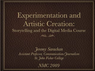 Experimentation and
   Artistic Creation:
Storytelling and the Digital Media Course



               Jeremy Sarachan
   Assistant Professor, Communication/Journalism
               St. John Fisher College

                 NMC 2009
 