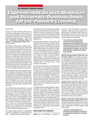 1
Experimentation with Minorities
and Deliberate Dumbing Down
for the Planned Economy
Experimentation with Minorities
and Deliberate Dumbing Down
for the Planned Economy
By Charlotte Thomson Iserbyt
July 29, 2003
Location of Some Important Entries Docu-
menting the Deliberate Dumbing Down of
America and especially the Use of Minorities
to Restructure Education from Academics to
Perfomance-Based Education ... taken from
"The Deliberate Dumbing Down of
America...A Chronological Paper Trail" —
Charlotte Iserbyt
The following information (partial list of en-
tries taken from 700+ page book!) will help the
reader locate those key entries which docu-
ment the experimentation on minorities over
the past century in order to restructure edu-
cation from academics to global work force
training. Such training has been planned ulti-
mately for all Americans, with exception of
10% elite (future world leaders) who will re-
ceive a traditional academic education, with a
global government brainwash orientation. The
change agents knew they could get away with
using the minorities who were not in a posi-
tion to successfully challenge their activities.
While reading these entries please keep in
mind the endless promises to the minorities,
the multi billions of tax dollars geared to "help"
minorities, the use of Skinnerian mastery learn-
ing/OBE/direct instruction on minorities, and
the resulting decline in test scores for those
inner city children upon whom the change
agents experimented. It becomes obvious that
academic success was never intended for the
minorities.
The minorities were experimented on (used)
very simply in order to change the traditional
system, the fundamental structure of Ameri-
can education, from one based on content
which stressed academics, competition, excel-
lence, and a focus on the importance of the
individual's pursuit of knowledge for his own
sake, thereby allowing him upward mobility,
to one based on performance/outcomes...
what is good for the group/state/global
economy (the corporate fascist partnership
between the corporations and the public
schools to benefit the global economy.
This radical change focuses on individualized
"training", not education, in narrow work force
skills ... "limited learning for lifelong labor." ...
commonly known as the performance-based
School to Work Agenda. It is important to re-
member that while animals can be trained,
only human beings can be educated. Aristotle
said "Educated men are as much superior to
uneducated men as the living are to the dead."
(384-322 B.C.)
Although many Americans consider the past
100 years of reform/restructuring to have re-
sulted in moral and academic chaos, those
change agents at the United Nations/national/
state/university level, whose goal is to imple-
ment a global planned economy (world gov-
ernment) are pleased with their success in
turning our once superb system of education
on its head by making it outcome/perfor-
mance based. In order to restructure, one
must first destructure (destroy). Kentucky and
Philadelphia are good examples with the lead
change agent, Carnegie Corp.'s David
Hornbeck, at the helm.
It is also important to keep in mind that when
the present U.S. Department of Education
speaks of scientific research based education
it is referring to the controversial Pavlovian
aninmal training mastery learning method, the
label of which has changed frequently, in or-
der to cover up its disasters... from mastery
learning to outcomes based education to the
present "direct instruction", all of which reside
under the umbrella of Effective Schools Re-
search which was first piloted in Jackson, Mis-
sissippi schools.
The following entries relate primarily to experi-
mentation on minority children. They repre-
sent but a small percent of entries related to
the larger subject of the deliberate dumbing
down and creation of moral chaos which has
effected all children in the nation's public
schools and which is extensively covered in my
book. The author plans on writing a separate
paper documenting the deliberate creation of
moral chaos played by change agents associ-
ated with the United Nations, the U.S. Dept.
of Education, universities and in our state and
local governments.
—————————————————————
Page numbers are in bold print.
—————————————————————
PAGE 9, John D. Rockefeller, Jr.’s Director of
Charity for the Rockefeller Foundation,
Frederick T. Gates, set up the Southern Edu-
cation Board in 1913 (later known as the Gen-
eral Education Board.) Excerpts from "The
Country School of Tomorrow" are most reveal-
ing and include one in particular:
"In our dream, we have limitless
resources, and the people yield
themselves with perfect docility to our
molding hand. The present educational
conventions fade from our minds; and,
unhampered by tradition, we work our
good will upon a grateful and respon-
sive rural folk."
—————————————————————
PAGE 14, A DELIBERATE MATH "DUMB DOWN" WAS
DISCUSSED IN 1928. Mr. O.A. Nelson, an educa-
tor, was informed at a meeting of the Ameri-
can Association for the Advancement of Sci-
ence, that math instruction would be changed
so it couldn't be applied to life situations when
students get out of school. This was the New
Math which was introduced much later in 1952.
Nelson related that this discussion took place
at a private meeting at which Dr. Zeigler, a
member of the Council on Foreign Relations,
Dr. John Dewey, and Edward Thorndike, who
experimented with chickens, were present,
and that the aforementioned persons were
paid members of the Communist Party.
—————————————————————
PAGE 20, THE EIGHT-YEAR STUDY, 1932, with fund-
ing from the Carnegie Corporation and the
General Education Board (former Southern
Education Board), was foundational to out-
come-based education and proposals to re-
move the Carnegie Unit ( number of credits in
math, science, English, history, etc. required
to graduate), all necessary requirements for
the present school to work agenda.
—————————————————————
PAGE 23, "CONCLUSIONS AND RECOMMENDATIONS
FOR THE SOCIAL STUDIES," 1934, funded by the
Carnegie Corporation, and carried out by the
American Historical Association. Prof. Harold
Laski, a philosopher of British socialism, said
of this report:
"At bottom, and stripped of its
carefully neutral phrases, the report is
an educational program for a ‘Socialist
America'."
 
