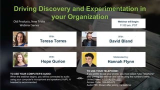Driving Discovery and Experimentation in
your Organization
Hope Gurion Hannah Flynn
With: Moderated by:
TO USE YOUR COMPUTER'S AUDIO:
When the webinar begins, you will be connected to audio
using your computer's microphone and speakers (VoIP). A
headset is recommended.
Webinar will begin:
11:00 am, PST
TO USE YOUR TELEPHONE:
If you prefer to use your phone, you must select "Use Telephone"
after joining the webinar and call in using the numbers below.
United States: +1 (914) 614-3221
Access Code: 169-895-972
Audio PIN: Shown after joining the webinar
--OR--
Old Products, New Tricks
Webinar Series
Teresa Torres David Bland
With: With:
 