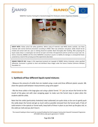                                                                        
                                                                
                                                                
                                                                
                                                                
                  NANOYOU Teachers Training Kit in Nanotechnologies for 14‐18 years scholars (Experiment Module) 
                                                                                                                                            




                                                                                                      
SAFETY  NOTE:  Follow  school  lab  safety  guidelines.  Before  using  all  materials  read  MSDS  sheets  carefully.  Use  these 
materials  with  normal  chemical  precautions  according  to  MSDS.  Wear  eye  protection  and  gloves.  Solids  should  not  be 
inhaled  and  contact  with  skin,  eyes  or  clothing  should  be  avoided.  Wash  thoroughly  after  handling.  After  preparing  the 
liquid crystal, keep in a closed glass vial and do not open and inhale. All experiments will be carried out at your own risk. 
Aarhus  University  (iNANO)  and  the  entire  NANOYOU  consortium  assume  no  liability  for  damage  or  consequential  losses 
sustained as a result of the carrying out of the experiments described.


    IMAGES  TERM  OF  USE:  Images  in  this  experiment  protocol  are  copyright  of  iNANO,  Aarhus  University,  unless  specified 
    differently.  Permission  is  granted  to  share  and  distribute  these  images  under  the  licence  Creative  Commons  Attribute 
    ShareAlike 3.0. 

 
PROCEDURE 
 
1. Synthesis of four different liquid crystal mixtures 
 
‐ Measure the amounts of solids that are needed using a scale and three different plastic vessels. NB. 
clean the spatula well between measurements using some paper! 
 
‐ Mix the three solids in the large glass vial using a plastic funnel. TIP: you can secure the funnel on the 
mouth  of  the  glass  vial  with  clear  wrapping  paper  to  make  sure  the  funnel  stays  in  place  when  the 
students add the solids.  
 
Note that the solids (particularly cholesteryl oleyl carbonate) are quite sticky so be sure to gently push 
the solids down the funnel and get as much solid as possible removed from the funnel walls. If lots of 
solid remains in the spatula or funnel walls, keep both of these in place as you heat up the glass vial, so 
the solid can melt and you don’t lose it. 

     The research leading to these results has received funding from the European Community's Seventh Framework Programme 
                                          (FP7/2007‐2013) under grant agreement n° 233433 
                                                                     
                                                              Page 11 of 18 
 
 