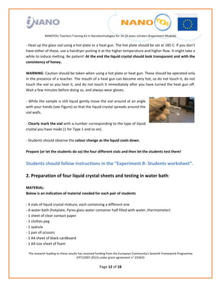                                                                
                                                             
                                                             
                                                             
                                                             
               NANOYOU Teachers Training Kit in Nanotechnologies for 14‐18 years scholars (Experiment Module) 
                                                                                                             
‐ Heat up the glass vial using a hot plate or a heat gun. The hot plate should be set at 185 C. If you don’t 
have either of these, use a hairdryer putting it at the higher temperature and higher flow. It might take a 
while to induce melting. Be patient! At the end the liquid crystal should look transparent and with the 
consistency of honey. 
 
WARNING: Caution should be taken when using a hot plate or heat gun. These should be operated only 
in the presence of a teacher. The mouth of a heat gun can become very hot, so do not touch it, do not 
touch the vial as you heat it, and do not touch it immediately after you have turned the heat gun off. 
Wait a few minutes before doing so, and always wear gloves.  
 
‐ While the sample is still liquid gently move the vial around at an angle 
with your hands (see Figure) so that the liquid crystal spreads around the 
vial walls. 
 
‐ Clearly mark the vial with a number corresponding to the type of liquid 
crystal you have made (1 for Type 1 and so on). 
 
‐ Students should observe the colour change as the liquid cools down.  
 
Prepare (or let the students do so) the four different vials and then let the students test them! 
 
Students should follow instructions in the “Experiment B‐ Students worksheet”. 
 
2. Preparation of four liquid crystal sheets and testing in water bath: 
 
MATERIAL: 
Below is an indication of material needed for each pair of students 
 
‐ 4 vials of liquid crystal mixture, each containing a different one 
‐ A water bath (hotplate, Pyrex glass water container half filled with water, thermometer) 
‐ 1 sheet of clear contact paper 
‐ 1 clothes peg 
‐ 1 spatula 
‐ 1 pair of scissors 
‐ 1 A4 sheet of black cardboard 
‐ 1 A4 size sheet of foam 

    The research leading to these results has received funding from the European Community's Seventh Framework Programme 
                                         (FP7/2007‐2013) under grant agreement n° 233433 
                                                             
                                                      Page 12 of 18 
 
 