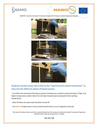                                                                
                                                             
                                                             
                                                             
                                                             
               NANOYOU Teachers Training Kit in Nanotechnologies for 14‐18 years scholars (Experiment Module) 
                                                                                                                             




                                                                                           




                                                                                           




                                                                                           

Students should answer Q5 to Q12 in the “Experiment B‐student worksheet” as 
they test the different sheets of liquid crystals. 
‐ To confirm the sensitivity of the liquid crystals to temperature, students should test Sheet 1 (Type 1) at 
higher temperatures and/or sheet 2 to 4 at lower temperatures (compared to their working 
temperature). 

‐ When finished, the water bath should be turned off. 

‐ Use Video 1 if experiment in class cannot be performed, or as an integrative class tool. 


    The research leading to these results has received funding from the European Community's Seventh Framework Programme 
                                         (FP7/2007‐2013) under grant agreement n° 233433 
                                                             
                                                      Page 15 of 18 
 
 