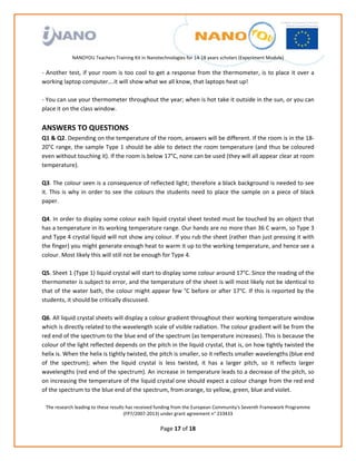                                                                
                                                             
                                                             
                                                             
                                                             
               NANOYOU Teachers Training Kit in Nanotechnologies for 14‐18 years scholars (Experiment Module) 
                                                                                                                            
‐  Another  test,  if  your  room  is  too  cool  to  get  a  response  from  the  thermometer,  is  to  place  it  over  a 
working laptop computer….it will show what we all know, that laptops heat up! 
 
‐ You can use your thermometer throughout the year; when is hot take it outside in the sun, or you can 
place it on the class window. 
 
ANSWERS TO QUESTIONS 
Q1 & Q2. Depending on the temperature of the room, answers will be different. If the room is in the 18‐
20°C range, the sample Type 1 should be able to detect the room temperature (and thus be coloured 
even without touching it). If the room is below 17°C, none can be used (they will all appear clear at room 
temperature). 
 
Q3. The colour seen is a consequence of reflected light; therefore a black background is needed to see 
it.  This  is  why  in  order  to  see  the  colours  the  students  need  to  place  the  sample  on  a  piece  of  black 
paper.  
 
Q4. In order to display some colour each liquid crystal sheet tested must be touched by an object that 
has a temperature in its working temperature range. Our hands are no more than 36 C warm, so Type 3 
and Type 4 crystal liquid will not show any colour. If you rub the sheet (rather than just pressing it with 
the finger) you might generate enough heat to warm it up to the working temperature, and hence see a 
colour. Most likely this will still not be enough for Type 4. 
 
Q5. Sheet 1 (Type 1) liquid crystal will start to display some colour around 17°C. Since the reading of the 
thermometer is subject to error, and the temperature of the sheet is will most likely not be identical to 
that of the water bath, the colour might appear few °C before or after 17°C. If this is reported by the 
students, it should be critically discussed. 
 
Q6. All liquid crystal sheets will display a colour gradient throughout their working temperature window 
which is directly related to the wavelength scale of visible radiation. The colour gradient will be from the 
red end of the spectrum to the blue end of the spectrum (as temperature increases). This is because the 
colour of the light reflected depends on the pitch in the liquid crystal, that is, on how tightly twisted the 
helix is. When the helix is tightly twisted, the pitch is smaller, so it reflects smaller wavelengths (blue end 
of  the  spectrum);  when  the  liquid  crystal  is  less  twisted,  it  has  a  larger  pitch,  so  it  reflects  larger 
wavelengths (red end of the spectrum). An increase in temperature leads to a decrease of the pitch, so 
on increasing the temperature of the liquid crystal one should expect a colour change from the red end 
of the spectrum to the blue end of the spectrum, from orange, to yellow, green, blue and violet. 
 
    The research leading to these results has received funding from the European Community's Seventh Framework Programme 
                                         (FP7/2007‐2013) under grant agreement n° 233433 
                                                             
                                                      Page 17 of 18 
 
 