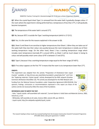                                                                
                                                             
                                                             
                                                             
                                                             
               NANOYOU Teachers Training Kit in Nanotechnologies for 14‐18 years scholars (Experiment Module) 
                                                                                                                      
Q7. When the crystal liquid sheet Type 1 is removed from the water bath it gradually changes colour. If 
the room where the experiment is being performed has a temperature of less than 17°C, it will gradually 
become transparent.  
 
Q8. The temperature of the water bath is around 17°C. 
 
Q9. No, because 30°C is outside the Type 1 working temperature (which is 17‐23 C). 
 
Q10. Yes, it is the same for the reasons explained in the answer to Q6. 
 
Q11. Sheet 3 and Sheet 4 are sensitive to higher temperatures than Sheet 1. When they are taken out of 
the water bath they lose their colour very quickly because the room temperature is totally out of their 
working  temperature  range.  On  the  other  hand,  Sheet  1  has  a  working  temperature  range  which 
includes  room  temperature  (normally  RT  is  around  18°C),  so  Sheet  1  will  be  much  slower  in  losing  its 
colour and will possibly retain some colour (if RT is between 17 and 23°C). 
 
Q12. Type 4, because it has a working temperature range equal to the fever range (37‐40°C). 
 
Q13. If no colour appears on the first “N” it means that the room is at a temperature lower than 17°C. 
 
CREDITS:  
This  experiment  was  adapted  from  the  activity  “Preparation  of  Cholesteryl  Ester  Liquid 
Crystals”  available  at  http://mrsec.wisc.edu/Edetc/nanolab/LC_prep/index.htm”  and  from 
the “Exploring materials: Crystal Liquids” activity developed by the NISE network (Creative 
Commons Attribution ShareAlike 3.0). The activity was developed for the NISE Network with 
funding  from  the  National  Science  Foundation  under  Cooperative  Agreement  #ESI‐0532536.  Any 
opinions,  findings,  conclusions  or  recommendations  expressed  in  this  report  are  those  of  the 
authors and do not necessarily reflect the views of the Foundation. 
 
REFERENCES USED TO WRITE THE TEXT: 
‐ Kato, “Liquid crystals: self‐assembled soft materials”, Current Opinion in Solid State and Materials Science, 2002, 
Volume 6, p. 513: 
‐ Whitesides, Self‐assembly at all scales, Science 2002, volume 295, pp: 2418‐21. 
‐ Liquid crystal, http://en.wikipedia.org/wiki/Liquid_crystal. 




    The research leading to these results has received funding from the European Community's Seventh Framework Programme 
                                         (FP7/2007‐2013) under grant agreement n° 233433 
                                                             
                                                      Page 18 of 18 
 
 