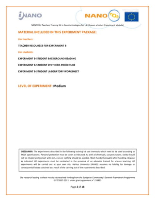                                                                      
                                                              
                                                              
                                                              
                                                              
                NANOYOU Teachers Training Kit in Nanotechnologies for 14‐18 years scholars (Experiment Module) 
                                                                                                                                          
MATERIAL INCLUDED IN THIS EXPERIMENT PACKAGE: 
For teachers: 

TEACHER RESOURCES FOR EXPERIMENT B 

For students: 

EXPERIMENT B‐STUDENT BACKGROUND READING  

EXPERIMENT B‐STUDENT SYNTHESIS PROCEDURE 

EXPERIMENT B‐STUDENT LABORATORY WORKSHEET  

                                                                     

LEVEL OF EXPERIMENT: Medium  

                                                                     

                                                                     

                                                                     

                                                                     

                                                                     

                                                                     

                                                                     

                                                                     
    DISCLAIMER: The experiments described in the following training kit use chemicals which need to be used according to 
                                                                     
    MSDS specifications. Personal protection must be taken as indicated. As with all chemicals, use precautions. Solids should 
    not be inhaled and contact with skin, eyes or clothing should be avoided. Wash hands thoroughly after handling. Dispose 
    as  indicated.  All  experiments  must  be  conducted  in  the   
                                                                    presence  of  an  educator  trained  for  science  teaching.  All 
    experiments  will  be  carried  out  at  your  own  risk.  Aarhus  University  (iNANO)  assumes  no  liability  for  damage  or 
    consequential losses sustained as a result of the carrying out of the experiments described. 
                                                                     

    The research leading to these results has received funding from the European Community's Seventh Framework Programme 
                                         (FP7/2007‐2013) under grant agreement n° 233433 
                                                                   
                                                            Page 2 of 18 
 
 