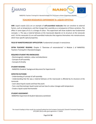                                                                
                                                             
                                                             
                                                             
                                                             
               NANOYOU Teachers Training Kit in Nanotechnologies for 14‐18 years scholars (Experiment Module) 
                                                                                                                             
                    TEACHER RESOURCES EXPERIMENT B: LIQUID CRYSTALS 
 
AIM:  Liquid  crystals  (LCs)  are  an  example  of  self‐assembled  molecules  that  are  sensitive  to  external 
factors, such as temperature, and that change their assembly as a consequence of these variations. The 
effect in some types of LCs is a change of colour. This experiment will show students two fundamental 
concepts:  1.  The  way  a  material  behaves  at  the  macroscale  depends  on  its  structure  at  the  nanoscale 
and 2. At the nanoscale LCs are self‐assembled molecules that organise themselves into nanostructures 
which have specific optical properties.  
 
FIELD OF NANOTECHNOLOGY APPLICATION: Fundamental concepts in nanoscience  
 
EXTRA  TEACHERS’  READING:  Chapter  5  “Overview  of  nanomaterials”  in  Module  1  of  NANOYOU 
Teachers Training Kit in Nanotechnologies 
 
REQUIRED STUDENT PRE‐KNOWLEDGE: 
‐ Electromagnetic radiation, colour and absorbance 
‐ Concept of self‐assembly 
‐ Concept of chirality 
 
STUDENT READING: 
‐ NANOYOU Students’ background document for Experiment B 
 
EXPECTED OUTCOME: 
‐ Understanding of concept of self‐assembly  
‐  Understanding  that  the  way  a  material  behaves  at  the  macroscale  is  affected  by  its  structure  at  the 
nanoscale 
‐ Learn about liquid crystals and how they work 
‐ Test a real thermotropic liquid crystal and see how its colour changes with temperature 
‐ Create a liquid crystal thermometer 
 
STUDENT ASSESSMENT: 
‐NANOYOU Experiment B‐Student laboratory worksheet  




    The research leading to these results has received funding from the European Community's Seventh Framework Programme 
                                         (FP7/2007‐2013) under grant agreement n° 233433 
                                                              
                                                       Page 3 of 18 
 
 