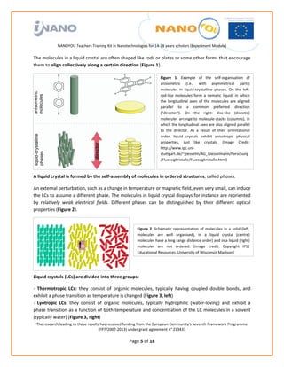                                                                  
                                                             
                                                             
                                                             
                                                             
               NANOYOU Teachers Training Kit in Nanotechnologies for 14‐18 years scholars (Experiment Module) 
                                                                                                          
The molecules in a liquid crystal are often shaped like rods or plates or some other forms that encourage 
them to align collectively along a certain direction (Figure 1).  

                                                                            Figure  1.  Example  of  the  self‐organisation  of 
                                                                            anisometric  (i.e.,  with  asymmetrical  parts) 
                                                                            molecules  in  liquid‐crystalline  phases.  On  the  left: 
                                                                            rod‐like  molecules  form  a  nematic  liquid,  in  which 
                                                                            the  longitudinal  axes  of  the  molecules  are  aligned 
                                                                            parallel  to  a  common  preferred  direction 
                                                                            ("director").  On  the  right:  disc‐like  (discotic) 
                                                                            molecules  arrange  to  molecule‐stacks  (columns),  in 
                                                                            which the longitudinal axes are also aligned parallel 
                                                                            to  the  director.  As  a  result  of  their  orientational 
                                                                            order,  liquid  crystals  exhibit  anisotropic  physical 
                                                                            properties,  just  like  crystals.  (Image  Credit: 
                                                                            http://www.ipc.uni‐
                                                                            stuttgart.de/~giesselm/AG_Giesselmann/Forschung
                                                                            /Fluessigkristalle/Fluessigkristalle.html) 



A liquid crystal is formed by the self‐assembly of molecules in ordered structures, called phases.  

An external perturbation, such as a change in temperature or magnetic field, even very small, can induce 
the LCs to assume a different phase. The molecules in liquid crystal displays for instance are reoriented 
by  relatively  weak  electrical  fields.  Different  phases  can  be  distinguished  by  their  different  optical 
properties (Figure 2).  


                                                             Figure  2.  Schematic  representation  of  molecules  in  a  solid  (left, 
                                                             molecules  are  well  organised),  in  a  liquid  crystal  (centre) 
                                                             molecules have a long range distance order) and in a liquid (right) 
                                                             molecules  are  not  ordered.  (Image  credit:  Copyright  IPSE 
                                                             Educational Resources, University of Wisconsin Madison)


                                                          

Liquid crystals (LCs) are divided into three groups: 

‐  Thermotropic  LCs:  they  consist  of  organic  molecules,  typically  having  coupled  double  bonds,  and 
exhibit a phase transition as temperature is changed (Figure 3, left) 
‐  Lyotropic  LCs:  they  consist  of  organic  molecules,  typically  hydrophilic  (water‐loving)  and  exhibit  a 
phase transition as a function of both temperature and concentration of the LC molecules in a solvent 
(typically water) (Figure 3, right) 
    The research leading to these results has received funding from the European Community's Seventh Framework Programme 
                                         (FP7/2007‐2013) under grant agreement n° 233433 
                                                              
                                                       Page 5 of 18 
 
 