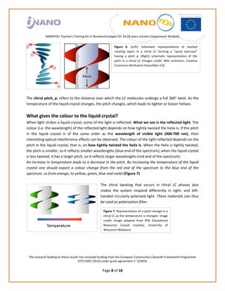                                                                
                                                             
                                                             
                                                             
                                                             
               NANOYOU Teachers Training Kit in Nanotechnologies for 14‐18 years scholars (Experiment Module) 
                                                                                                                                           
                                                                  Figure  6.  (Left):  Schematic  representations  of  stacked 
                                                                  rotating  layers  in  a  chiral  LC  forming  a  “spiral  staircase” 
                                                                  having  a  pitch  p.  (Right)  schematic  representation  of  the 
                                                                  pitch  in  a  chiral  LC  (Images  credit:  Wiki  commons,  Creative 
                                                                  Commons Attribution ShareAlike 3.0). 


                                                               
                                                               
                                                               
 
The chiral pitch, p, refers to the distance over which the LC molecules undergo a full 360° twist. As the 
temperature of the liquid crystal changes, the pitch changes, which leads to tighter or looser helixes.  
 
What gives the colour to the liquid crystal? 
When light strikes a liquid crystal, some of the light is reflected. What we see is the reflected light. The 
colour (i.e. the wavelength) of the reflected light depends on how tightly twisted the helix is. If the pitch 
in  the  liquid  crystal  is  of  the  same  order  as  the  wavelength  of  visible  light  (400‐700  nm),  then 
interesting optical interference effects can be observed. The colour of the light reflected depends on the 
pitch in the liquid crystal, that is, on how tightly twisted the helix is. When the helix is tightly twisted, 
the pitch is smaller, so it reflects smaller wavelengths (blue end of the spectrum); when the liquid crystal 
is less twisted, it has a larger pitch, so it reflects larger wavelengths (red end of the spectrum).  
An increase in temperature leads to a decrease in the pitch. By increasing the temperature of the liquid 
crystal  one  should  expect  a  colour  change  from  the  red  end  of  the  spectrum  to  the  blue  end  of  the 
spectrum, so from orange, to yellow, green, blue and violet (Figure 7). 
 
                                                   The  chiral  twisting  that  occurs  in  chiral  LC  phases  also 
                                                   makes  the  system  respond  differently  in  right‐  and  left‐
                                                   handed  circularly  polarised  light.  These  materials  can  thus 
                                                   be used as polarisation filter. 

                                                       Figure 7. Representation of a pitch change in a 
                                                       chiral LC as the temperature is changed. Image 
                                                       credit:  Image  adapted  from  IPSE  Educational 
                                                       Resources  (Liquid  crystals),  University  of 
                                                       Wisconsin Madison).




    The research leading to these results has received funding from the European Community's Seventh Framework Programme 
                                         (FP7/2007‐2013) under grant agreement n° 233433 
                                                              
                                                       Page 8 of 18 
 
 